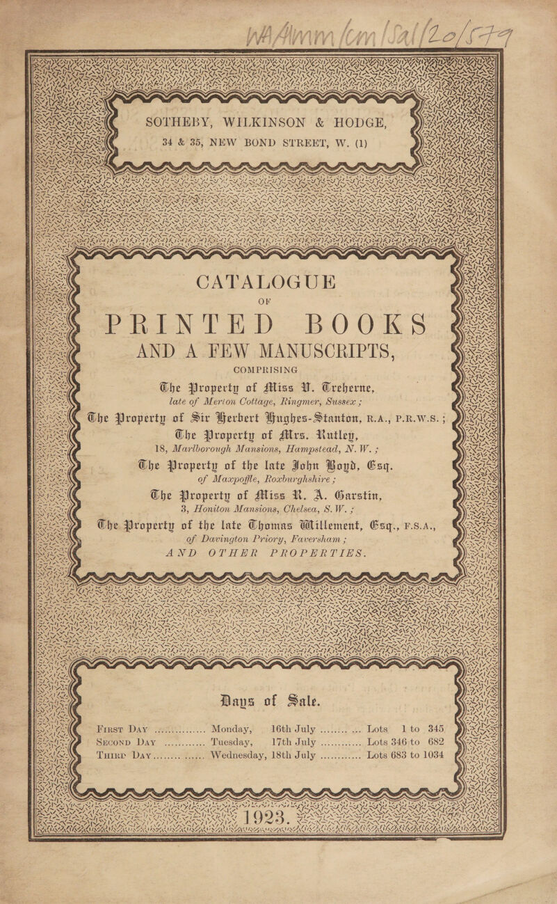  TAN TN San See 7 SWz8 Wee S28 1 a; Be NY Ay Agia Us » SVSN/ OV SY oN NVI ATAU Y ZED BY ee Piva : AN \ Wet NIC aN Z Z Z Tyee ace lee! Ree OAS ay § », PINE \ Ny Vanya yy ‘ e A I POA kd OT OTe . son y Sef RAK Ale % tay Kai . iy 1Y 4 A | ha Ss SG SOTHEBY, WILKINSON &amp; HODGE, 34 &amp; 35, NEW BOND STREET, W. (1) =/s8 TX 4x AeA f > ce RIT, ie AY US A Yh { VN , és 7 “YW 4h 2 ? NS ] 71 a i aoe, — 7 ~ ee Ae ~ = IONS SRO oe GALS SSF LASS FLA SEISSR SF LAS LSESFNUINE Si cfeN Dros ae “EMA Mapes St 1 ot Ak é \A VEX Ce &amp; v7) ey ! / ! I fom ei <I J sel oti! =ny> | y) 4%, ENGAN SS UG CATALOGUE Or PakeN TE Dp. B0 ORS AND A FEW MANUSCRIPTS, COMPRISING Ghe Property of Miss W. Creberne, late of Merion Cottage, Ringmer, Sussex ; Property of Sir Herbert Hughes- Stanton, R.A., P.R.W.S. ; Ghe Property of Mrs. Rutley, 18, Marlborough Mansions, Hampstead, N.W. ; Ghe Property of the late John Boud, Esq. of Maxpofile, Roxburghshire ; Che Property of Miss N. A. Garstin, 3, Honiton Mansions, Chelsea, S.W. ; Che Property of the late Thomas Wlillement, Gay., v.s.a., of Davington Priory, Faversham ; AN DEZOT HH “PROPER T TH S*  ES A -We NGS f &amp; OSE Ar eK CARE KML 1 ake \ A vy = /~ \ PU ee a Ni * is en \ AAR > \4 He 7 \ ~ WN Ve a A » &amp; 21 -~* er, ‘\ (cate) I | an 7 Z aX aa 7 Non% he US \ - s LEONE AeA  VRAVID AN AD AANA Dae N Ks | NIDWsAYibs ce SECOND Day ............ Tuesday, 17th Jnly:..:...:.:....,. Lots. 346;to 682 Tuirr Day........ ....., Wednesday, 18th July ............ Lots 683 to 1034 cae A} MRA   