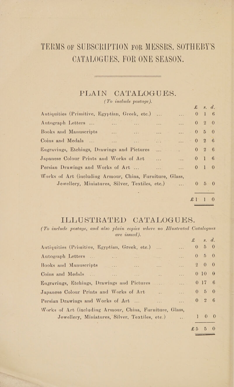 TERMS of SUBSCRIPTION FoR MESSRS, SOTHEBY'S CATALOGUES, FOR ONE SEASON,  PLAIN CATALOGUES. (T'o include postage ). ae AE Gh Antiquities (Primitive, Hgyptian, Greek, etc.) Op Rik G Autograph Jetters | ; On2ae0 Books and Manuscripts G2 Ses 0 Coins and Medals 2 Oto Kugravings, Etchings, Drawings and Pictures OFF 2226 Japanese Colour Prints and Works of Art Os laeG Persian Drawings and Works of Art .. Us Fo) Works of Art (including Armour, China, Furniture, Glass, Jewellery, Miniatures, Silver, Textiles, etc.) aaa QO be=0 Erlee lO ILLUSTRATED CATALOGUES. (7'o include postage, and also plain copies where no Illustrated Catalogues are issued ). LSS EO. Antiquities (Primitive, Hgyptian, Greek, etc.) G25 5.0 Autograph Letters OS tsar Books and Manuscripts yISALE SY Coins and Medals OSLOVEG Engravings, Htchings, Drawings and Pictures O17 36 Japanese Colour Prints and Works of Art oan) Persian Drawings and Works of Art OFS 2556 Works of Art (including Armour, China, Furniture, Glass, Jewellery, Miniatures, Silver, Textiles, etc.) its OT Fe A ie