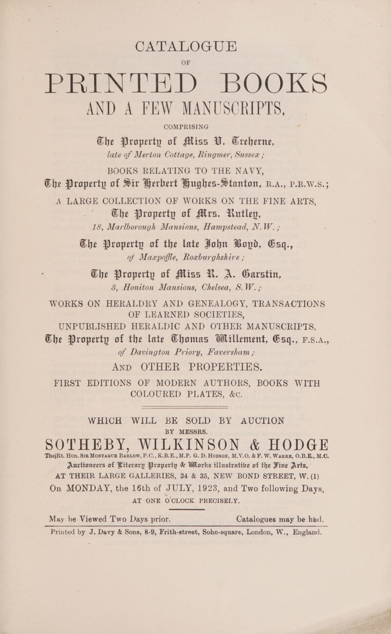 CATALOGUE PRrINnithbD BOOKS AND A FEW MANUSCRIPTS, COMPRISING 2 Ghe Property of Miss V. Creberne, late of Merton Cottage, Ringmer, Sussex ; BOOKS RELATING TO THE NAVY, The Property of Sir Berbert Hughes-Stanton, R.a., P.R.W.S.; A LARGE COLLECTION OF WORKS ON THE FINE ARTS, Che Property of Alrs. Rutley, 18, Marlborough Mansions, Hampstead, N.W. ; Che Property of the late John Bond, Exy., of Maxpoffle, Roxburghshire ; Ghe Property of Mliss N. A. Garstin, 8, Honiton Mansions, Chelsea, S.W. ; WORKS ON HERALDRY AND GENEALOGY, TRANSACTIONS OF LEARNED SOCIETIES, UNPUBLISHED HERALDIC AND OTHER MANUSCRIPTS, Ghe Property of the late Chomas Willement, Eaq., v.s.a., of Davington Priory, Faversham ; AND OTHER PROPERTIES. FIRST EDITIONS OF MODERN AUTHORS, BOOKS WITH COLOURED PLATES, &amp;c. : WHICH WILL BE SOLD BY AUCTION BY MESSRS. SOTHEBY, WILKINSON &amp; HODGE ThejRt. Hon. Str MONTAGUE fies P.C., K.B.E., M.P. G. D. Hopson, M.V.0O. &amp; F. W. Warre, O.B.E., M.O. Auctioneers of Literary Property &amp; Works illustrative of the Fine Arts, AT THEIR LARGE GALLERIKS, 34 &amp; 35, NEW BOND STREET, W. (1) On MONDAY, the 16th of JULY, 1923, and Two following Days, AT ONE O'CLOCK PRECISELY. May be Viewed Two Days prior. Catalogues may be had. Printed by J. Davy &amp; Sons, 8-9, Frith-street, Soho-square, London, W., England.