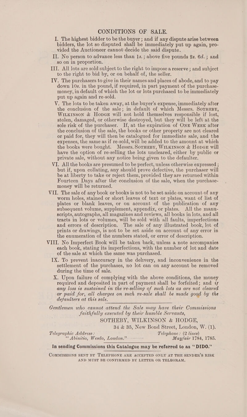 CONDITIONS OF SALE. I. The highest bidder to be the buyer ; and if any dispute arise between bidders, the lot so disputed shall be immediately put up again, pro- vided the Auctioneer cannot decide the said dispute. II. No person to advance less than 1s. ; above five pounds 2s. 6d. ; and so on in proportion. ITT. All lots are sold subject to the right to impose a reserve ; and subject to the right to bid by, or on behalf of, the seller. IV. The purchasers to give in their names and places of abode, and to pay down 10s. in the pound, if required, in part payment of the purchase- money, in default of which the lot or lots purchased to be immediately put up again and re-sold. V. The lots to be taken away, at the buyer’s expense, immediately after the conclusion of the sale; in default of which Messrs. SorHEBy, WILkInson &amp; HopcGeE will not hold themselves responsible if lost, stolen, damaged, or otherwise destroyed, but they will be left at the sole risk of the purchaser. If, at the expiration of ONE WEEK after the conclusion of the sale, the books or other property are not cleared or paid for, they will then be catalogued for immediate sale, and the expenses, the same as if re-sold, will be added to the amount at which the books were bought. Messrs. SorHEBYy, WILKINSON &amp; HopacE will have the option of re-selling the lots uncleared, either by public or private sale, without any notice being given to the defaulter. VI. All the books are presumed to be perfect, unless otherwise expressed ; but if, upon collating, any should prove defective, the purchaser will be at liberty to take or reject them, provided they are returned within Fourteen Days after the conclusion of the sale, when the purchase- money will be returned. VII. The sale of any book or books is not to be set aside on account of any worm holes, stained or short leaves of text or plates, want of list of plates or blank leaves, or on account of the publication of any subsequent volume, supplement, appendix, or plates. All the manu- scripts, autographs, all magazines and reviews, all books in lots, and all tracts in lots or volumes, will be sold with all faults, imperfections and errors of description. The sale of any illustrated book, lot of prints or drawings, is not to be set aside on account of any error in the enumeration of the numbers stated, or error of description. VIII. No Imperfect Book will be taken back, unless a note accompanies each book, stating its imperfections, with the number of lot and date of the sale at which the same was purchased. IX. To prevent inaccuracy in the delivery, and inconvenience in the settlement of the purchases, no lot can on any account be removed during the time of sale. X. Upon failure of complying with the above conditions, the money required and deposited in part of payment shall be forfeited; and 27 any loss 1s sustained in the re-selling of such lots as are not cleared or paid for, all charges on such re-sale shall be made good by the defaulters at this sale. Gentlemen who cannot attend the Sale may have their Commissions Jaithfully executed by their humble Servants, SOTHEBY, WILKINSON &amp; HODGE, 34 &amp; 35, New Bond Street, London, W. (1). Telegraphic Address : Telephone: (2 lines) ** Abinitio, Wesdo, London.” Mayfair 1784, 1785. In sending Commissions this Catalogue may be referred to as ‘“ DIDO.”  CoMMISSIONS SENT BY TELEPHONE ARE ACCEPTED ONLY AT THE SENDER’S RISK AND MUST BE CONFIRMED BY LETTER OR TELEGRAM.