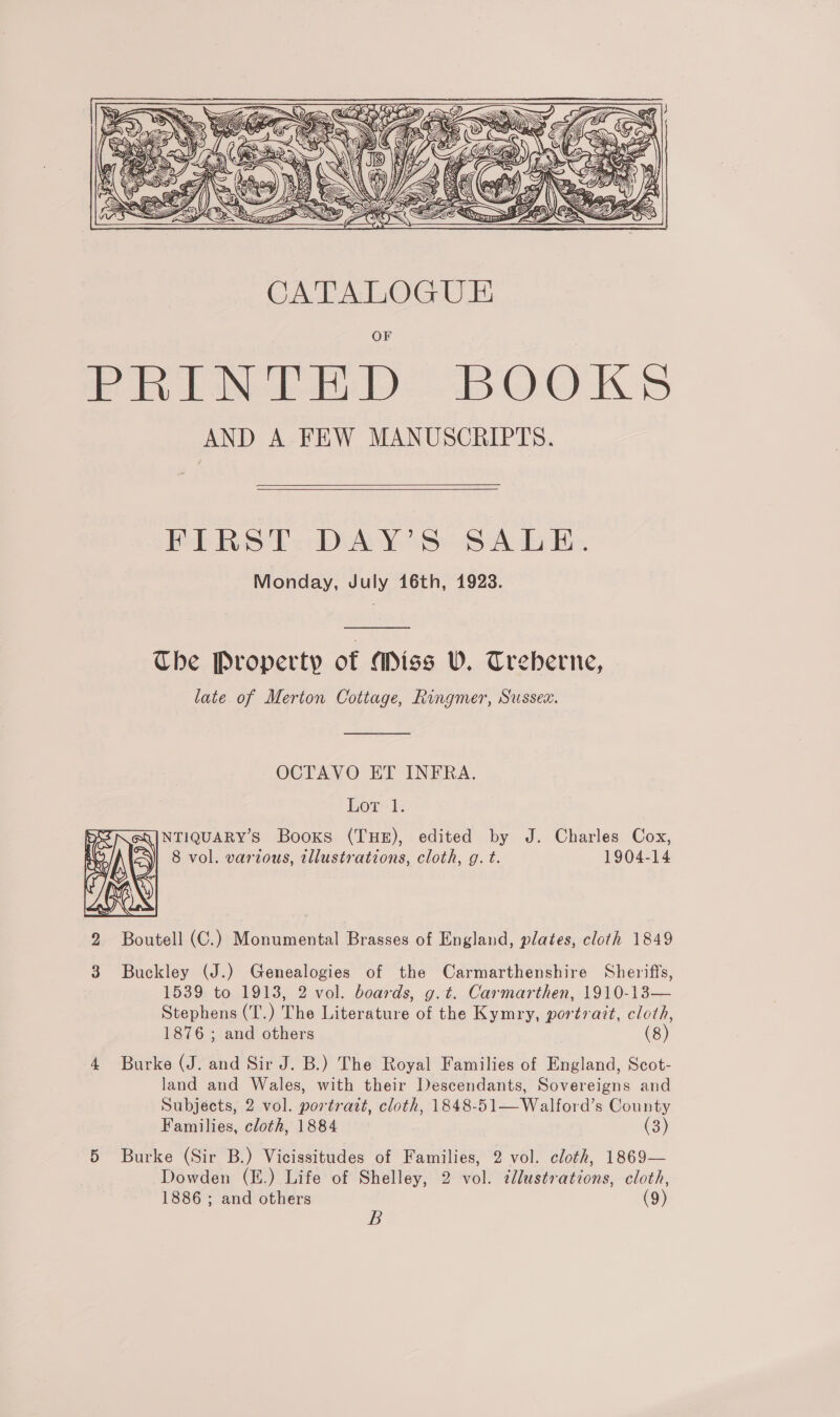  Pb Ro Pe DAY 8:8 Ads es Monday, July 16th, 1923.  Ube Property of (Miss U. Treberne, late. of Merton Cottage, Rongmer, Sussex.  OCTAVO ET INFRA. Lor 1. NTIQUARY’S Books (THE), edited by J. Charles Cox, 8 vol. various, tllustrations, cloth, g. t. 1904-14  S 2 Boutell (C.) Monumental Brasses of England, plates, cloth 1849 3 Buckley (J.) Genealogies of the Carmarthenshire Sheriffs, 1539 to 1913, 2 vol. boards, g.t. Carmarthen, 1910-13— Stephens (T.) The Literature of the Kymry, portrait, cloth, 1876 ; and others ) (8) Burke (J. and Sir J. B.) The Royal Families of England, Scot- 4 land and Wales, with their Descendants, Sovereigns and Subjects, 2 vol. portrait, cloth, 1848-51—Walford’s County Families, cloth, 1884 (3) 5 Burke (Sir B.) Vicissitudes of Families, 2 vol. cloth, 1869— Dowden (E.) Life of Shelley, 2 vol. ¢llustrations, cloth, 1886 ; and others (9) B