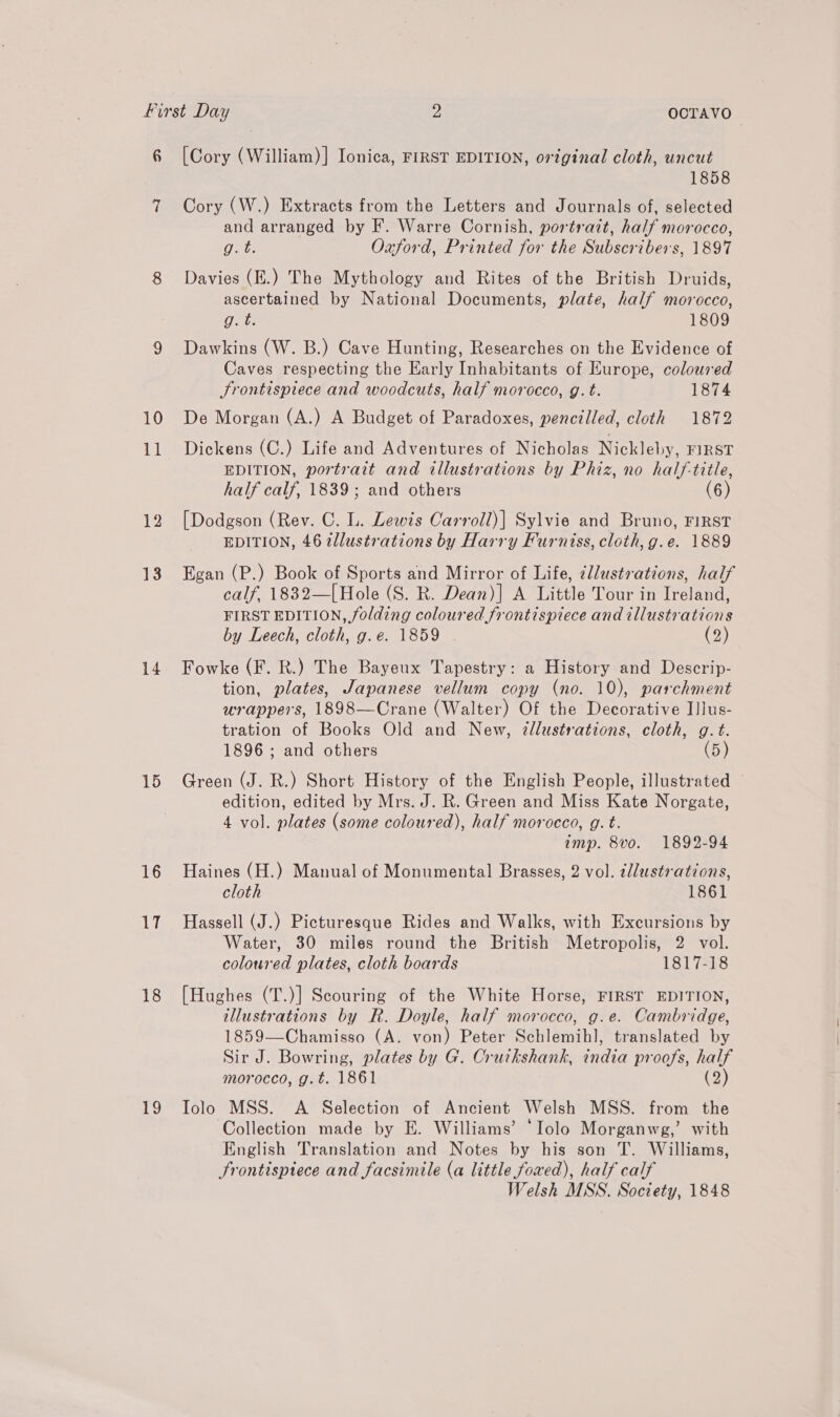 10 al 13 14 15 16 uu 18 19 1858 Cory (W.) Extracts from the Letters and Journals of, selected and arranged by F. Warre Cornish, portrait, half morocco, g. t. Oxford, Printed for the Subscribers, 1897 Davies (E.) The Mythology and Rites of the British Druids, ascertained by National Documents, plate, half morocco, Get: 1809 Dawkins (W. B.) Cave Hunting, Researches on the Evidence of Caves respecting the Early Inhabitants of Europe, coloured Srontispiece and woodcuts, half morocco, g. t. 1874 De Morgan (A.) A Budget of Paradoxes, pencilled, cloth 1872 Dickens (C.) Life and Adventures of Nicholas Nickleby, FIRST EDITION, portrait and illustrations by Phiz, no half-title, half calf, 1839; and others (6) [Dodgson (Rev. C. L. Lewis Carroll)| Sylvie and Bruno, FIRST EDITION, 46 ellustrations by Harry Furniss, cloth, g.e. 1889 Egan (P.) Book of Sports and Mirror of Life, ¢llustrations, half calf, 1832—[Hole (S. R. Dean)] A Little Tour in Treen FIRST EDITION, folding coloured frontispiece and illustrations by Leech, cloth, g.e. 1859 (2) Fowke (F. R.) The Bayeux Tapestry: a History and Descrip- tion, plates, Japanese vellum copy (no. 10), parchment wrappers, 1898—Crane (Walter) Of the Decorative I]lus- tration of Books Old and New, 2dlustrations, cloth, g.t. 1896 ; and others (5) Green (J. R.) Short History of the English People, illustrated © edition, edited by Mrs. J. R. Green and Miss Kate Norgate, 4 vol. plates (some coloured), half morocco, g. t. amp. 8vo. 1892-94 Haines (H.) Manual of Monumental Brasses, 2 vol. ¢llustrations, cloth 1861 Hassell (J.) Picturesque Rides and Walks, with Excursions by Water, 30 miles round the British Metropolis, 2 vol. coloured plates, cloth boards 1817-18 [Hughes (T.)] Scouring of the White Horse, FIRST EDITION, illustrations by R. Doyle, half morocco, g.e. Cambridge, 1859—Chamisso (A. von) Peter Schlemihl, translated by Sir J. Bowring, plates by G. Cruikshank, india proofs, half morocco, g.t. 1861 (2) Iolo MSS. <A Selection of Ancient Welsh MSS. from the Collection made by E. Williams’ ‘Iolo Morganwg,’ with English Translation and Notes by his son T. Williams, Srontispiece and facsimile (a little foxed), half calf Welsh MSS. Society, 1848