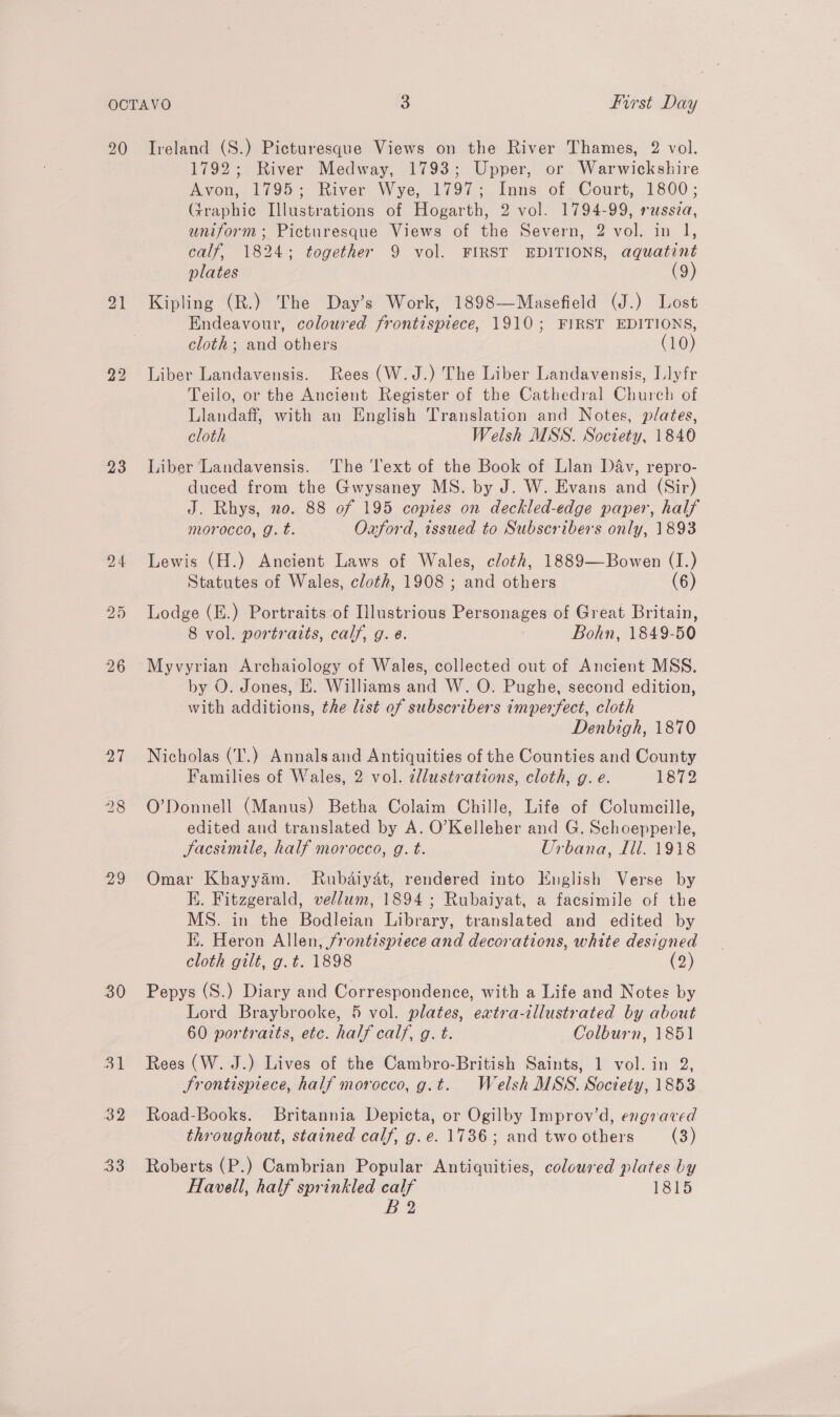 20 21 23 b> Or 29 30 Ireland (S.) Picturesque Views on the River Thames, 2 vol. 1792; River Medway, 1793; Upper, or Warwickshire Avon, 1795; River Wye, 1797; Inns of Court, 1800; Fraphic Illustrations of Hogarth, 2 vol. 1794-99, russia, uniform; Picturesque Views of the Severn, 2 vol. in 1, calf, 1824; together 9 vol. FIRST EDITIONS, aquatint plates (9) Kipling (R.) The Day’s Work, 1898—Masefield (J.) Lost Endeavour, coloured frontispiece, 1910; FIRST EDITIONS, cloth; and others (10) Liber Landavensis. Rees (W.J.) The Liber Landavensis, Ilyfr Teilo, or the Ancient Register of the Cathedral Church of Llandaff, with an English Translation and Notes, plates, cloth Welsh MSS. Society, 1840 Liber Landavensis. ‘The ‘ext of the Book of Llan Dav, repro- duced from the Gwysaney MS. by J. W. Evans and (Sir) J. Rhys, no. 88 of 195 copies on deckled-edge paper, half morocco, g.t. Oxford, issued to Subscribers only, 1893 Lewis (H.) Ancient Laws of Wales, cloth, 1889—Bowen (I.) Statutes of Wales, cloth, 1908 ; and others (6) Lodge (E.) Portraits of Illustrious Personages of Great Britain, 8 vol. portraits, calf, g. é. : Bohn, 1849-50 Myvyrian Archaiology of Wales, collected out of Ancient MSS. by O. Jones, EH. Williams and W. O. Pughe, second edition, with additions, the list of subscribers imperfect, cloth Denbigh, 1870 Nicholas (T'.) Annals and Antiquities of the Counties and County Families of Wales, 2 vol. dllustrations, cloth, g. e. 1872 O’Donnell (Manus) Betha Colaim Chille, Life of Columceille, edited and translated by A. O’Kelleher and G. Schoepperle, Sacsimile, half morocco, g. t. Urbana, Ill. 1918 Omar Khayyam. MRubdaiydt, rendered into English Verse by K. Fitzgerald, vellum, 1894; Rubaiyat, a facsimile of the MS. in the Bodleian Library, translated and edited by IX. Heron Allen, frontispiece and decorations, white designed cloth gilt, g.t. 1898 (2) Pepys (S.) Diary and Correspondence, with a Life and Notes by Lord Braybrooke, 5 vol. plates, extra-illustrated by about 60 portraits, etc. half calf, g. t. ~— Colburn, 1851 Rees (W. J.) Lives of the Cambro-British Saints, 1 vol. in 2, Srontispiece, half morocco, g.t. Welsh MSS. Society, 1853 Road-Books. Britannia Depicta, or Ogilby Improv’d, engraved throughout, stained calf, g.e. 1736; and two others (3) Roberts (P.) Cambrian Popular Antiquities, coloured plates by Havell, half sprinkled calf 1815 B2
