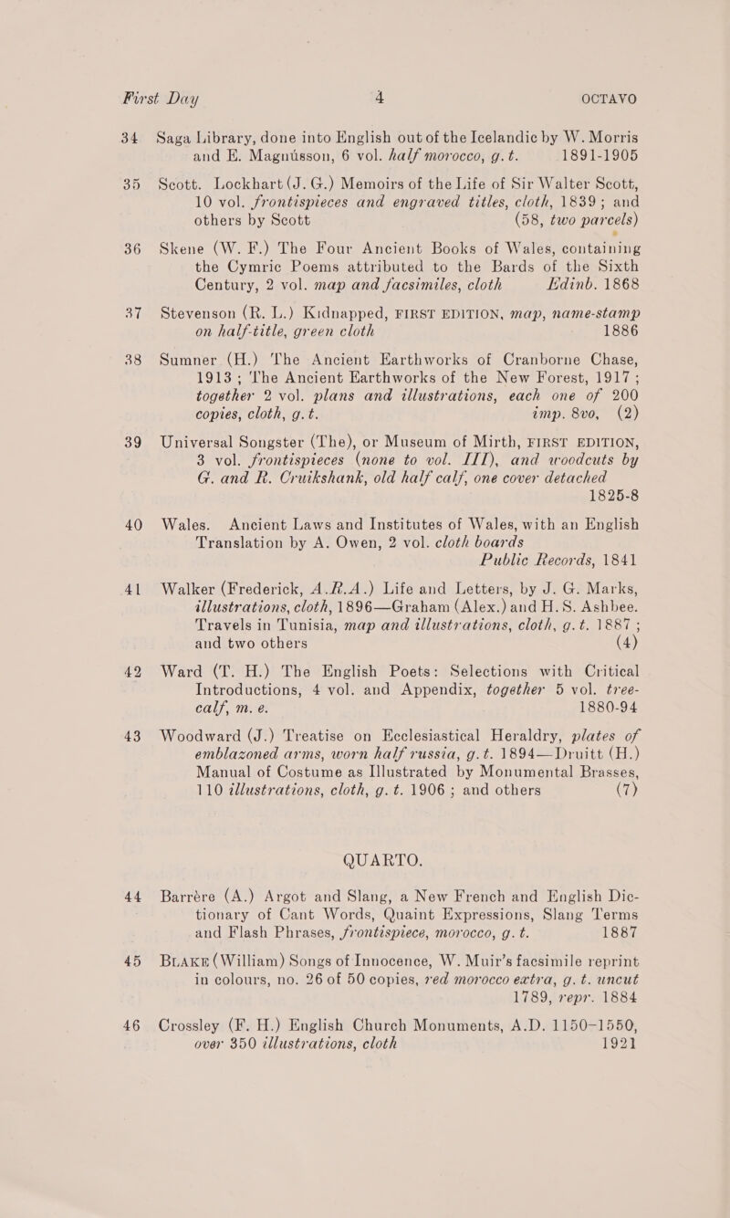 36 ah 38 39 40 4 | 43 44 45 46 Saga Library, done into English out of the Icelandic by W. Morris and E. Magnusson, 6 vol. half morocco, g. t. 1891-1905 Scott. Lockhart (J.G.) Memoirs of the Life of Sir Walter Scott, 10 vol. frontispieces and engraved titles, cloth, 1839; and others by Scott (58, two parcels) Skene (W. F.) The Four Ancient Books of Wales, containing the Cymric Poems attributed to the Bards of the Sixth Century, 2 vol. map and facsimiles, cloth Edinb. 1868 Stevenson (R. L.) Kidnapped, FIRST EDITION, map, name-stamp on half-title, green cloth : 1886 Sumner (H.) The Ancient Earthworks of Cranborne Chase, 1913; The Ancient Earthworks of the New Forest, 1917; together 2 vol. plans and illustrations, each one of 200 copies, cloth, g.t. imp. 8vo, (2) Universal Songster (The), or Museum of Mirth, FIRST EDITION, 3 vol. frontispieces (none to vol. ILI), and woodcuts by G. and R. Cruikshank, old half calf, one cover detached 1825-8 Wales. Ancient Laws and Institutes of Wales, with an English Translation by A. Owen, 2 vol. cloth boards Public Records, 1841 Walker (Frederick, A.R.A.) Life and Letters, by J. G. Marks, illustrations, cloth, 1896—Graham (Alex.) and H.S. Ashbee. Travels in Tunisia, map and illustrations, cloth, g.t. 1887; and two others (4 Ward (T. H.) The English Poets: Selections with Critical . Introductions, 4 vol. and Appendix, together 5 vol. tree- calf, m. eé. 1880-94 Woodward (J.) Treatise on Ecclesiastical Heraldry, plates of emblazoned arms, worn half russia, g.t. 1894—Druitt (H.) Manual of Costume as Illustrated by Monumental Brasses, 110 @llustrations, cloth, g. t. 1906 ; and others (7) QUARTO, Barrére (A.) Argot and Slang, a New French and English Dic- tionary of Cant Words, Quaint Expressions, Slang Terms and Flash Phrases, frontispiece, morocco, g. t. 1887 BiAKkE (William) Songs of Innocence, W. Muir’s facsimile reprint in colours, no. 26 of 50 copies, »ed morocco extra, g. t. uncut 1789, repr. 1884 Crossley (F. H.) English Church Monuments, A.D. 1150-1550, over 350 illustrations, cloth 1921