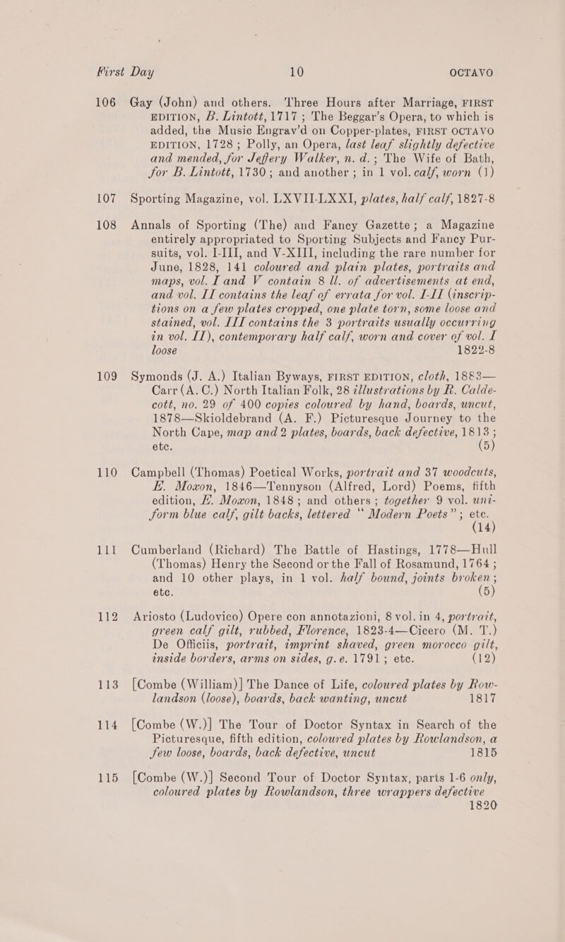 106 107 108 109 110 114 115 Gay (John) and others. Three Hours after Marriage, FIRST EDITION, B. Lintott, 1717 ; The Beggar’s Opera, to which is added, the Music Engrav’d on Copper-plates, FIRST OCTAVO EDITION, 1728; Polly, an Opera, last leaf slightly defective and mended, for Jeffery Walker, n. d.; The Wife of Bath, Jor B. Lintott, 1730; and another ; in 1 vol. calf, worn (1) Sporting Magazine, vol. LXVII-LXXI, plates, half calf, 1827-8 Annals of Sporting (The) and Fancy Gazette; a Magazine entirely appropriated to Sporting Subjects and Fancy Pur- suits, vol. I-III, and V-XIII, including the rare number for June, 1828, 141 coloured and plain plates, portraits and maps, vol. Tand V contain 8 ll. of advertisements at end, and vol. II contains the leaf of errata for vol. I-II (inscrip- tions on a few plates cropped, one plate torn, some loose and stained, vol. III contains the 3 portraits usually occurring in vol. IT), contemporary half calf, worn and cover of vol. I loose 1822-8 Symonds (J. A.) Italian Byways, FIRST EDITION, cloth, 1883— Carr (A. C.) North Italian Folk, 28 ¢llustrations by R. Calde- cott, no. 29 of 400 copies coloured by hand, boards, uncut, 1878—Skioldebrand (A. F.) Picturesque Journey to the North Cape, map and 2 plates, boards, back defective, nics etc. D Campbell (Thomas) Poetical Works, portrait and 37 woodcuts, EH. Moxon, 1846—Tennyson (Alfred, Lord) Poems, fifth edition, /. Mowon, 1848; and others; together 9 vol. wne- form blue calf, gilt backs, lettered ** Modern Poets” ; es | 14 Cumberland (Richard) The Battle of Hastings, 1778—Hull (Thomas) Henry the Second or the Fall of Rosamund, 1764 ; and 10 other plays, in 1 vol. half bound, joints broken ; ete. (5) Ariosto (Ludovico) Opere con annotazioni, 8 vol. in 4, portrazt, green calf gilt, rubbed, Florence, 1823-4—Cicero (M. T.) De Officiis, portrait, imprint shaved, green morocco gilt, inside borders, arms on sides, g.e. 1791; ete. (12) [Combe (William)] The Dance of Life, coloured plates by Row- landson (loose), boards, back wanting, uncut 1817 [Combe (W.)] The Tour of Doctor Syntax in Search of the Picturesque, fifth edition, coloured plates by Rowlandson, a Jew loose, boards, back defective, uncut 1815 [Combe (W.)] Second Tour of Doctor Syntax, parts 1-6 only, coloured plates by Rowlandson, three wrappers defective 1820