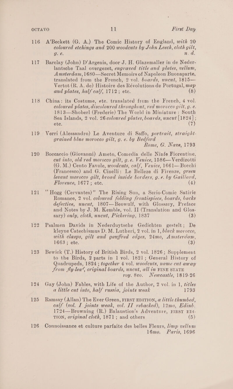 116 117 Lis bie 120 122 123 A’Beckett (G. A.) The Comic History of England, with 20 coloured etchings and 200 woodcuts by John Leech, cloth gilt, ge. n. d. Barclay (John) D’Argenis, door J. H. Glazemaller in de Neder- lantsche Taal overgezet, engraved title and plates, vellum, Amsterdam, 1680—Secret Memoirs of Napoleon Buonaparte, translated from the French, 2 vol. boards, uncut, 1815— Vertot (R. A. de) Histoire aids Révolutions de Portugal, map and plates, half calf, 1712; etc. (8) China: its Costume, etc. translated from the French, 4 vol. coloured plates, discoloured throughout, red morocco gilt, g. e. 1813—Shober] (Frederic) The World in Miniature : South Sea Islands, 2 vol. 26 coloured plates, boards, uncut Boe ete. T Verri (Alessandro) Le Aventure di Saffo, portrazt, straight- grained blue morocco gilt, g. e. by Bedford Rome, G. Nave, 1793 Boceaecio (Giovanni) Ameto, Comedia delle Ninfe Fiorentine, cut into, old red morocco gilt, g.e. Venice, 1586—Verdizotti (G. M.) Cento Favole, woodcuts, calf, Venice, 1661—Bocchi (Francesco) and G. Cinelli: Le Belleze di Firenze, green levant morocco gilt, broad inside borders, g.e. by Gaillard, Florence, 1677; ete. (4) ‘Hogg (Cervantes)” The Rising Sun, a Serio-Comic Satiric Romance, 2 vol. coloured folding frontispiece, boards, backs defective, uncut, 1807—Beowulf, with Glossary, Preface and Notes by J. M. Kemble, vol. II (Translation and Glos- sary) only, cloth, uncut, Pickering, 1837 (3) Psalmen Davids in Nederduytsche Gedichten gestelt; De kleyne Catechismus D. M. Lutheri, 2 vol. in 1, black morocco, with clasps, gilt and gauffred edges, 24mo, Amsterdam, 1663 ; ete. (3) Bewick (T.) History of British Birds, 2 vol. 1826; Supplement to the Birds, 2 parts in 1 vol. 1821; General History of Quadrupeds, 1824 ; together 4 vol. woodcuts, name cut away trom fly-leaf, original boards, uncut, all in FINE STATE roy. 8vo. Newcastle, 1819-26 Gay (John) Fables, with Life of the Author, 2 vol. in 1, titles a little cut into, half russia, joints weak 1793 Ramsay (Allan) The Ever Green, FIRST EDITION, a little thumbed, calf (vol. I joints weak, vol. II rebacked), 12mo, Edinb. 1724—Browning (R.) Balaustion’s Adventure, FIRST EDI- TION, original cloth, 1871; and others (5) Connoissance et culture parfaite des belles Fleurs, limp vellum , l6mo. Paris, 1696