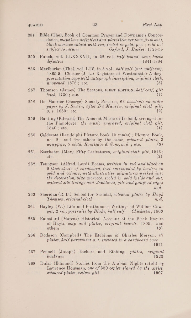 255 256 260 263 264 265 266 267 268 Bible (The), Book of Common Prayer and Downame’s Concor- dance, maps (one defective) and plates (corner torn J/1-m one), black morocco inlaid with red, tooled in gold, g.e.; sold not subject to return Orford, J. Basket, 1726-36 Punch, vol. I-LXXXVII, in 22 vol. half bound, some backs defective 1841-1884 Marlburian (The), vol. I-IV, in 3 vol. half calf (not uniform), 1865-9—Chester (J. L.) Registers of Westminster Abbey, presentation copy with autograph inscription, original cloth, unopened, 1876; ete. (5) Thomson (James) The Seasons, FIRST EDITION, hal/ calf, gilt back, 1730 ; ete. (4) Du Maurier (George) Society Pictures, 63 woodcuts on india paper by J. Swain, after Du Maurier, original cloth gilt, g. e. 1880; ete. (2) Bunting (Edward) The Ancient Music of Ireland, arranged for the Pianoforte, the music engraved, original cloth gilt, 1840 ; ete. (4) Caldecott (Randolph) Picture Book (2 copies); Picture Book, no. 2; and five others by the same, coloured plates, 3 wrappers, 5 cloth, Routledge &amp; Sons, n.d.; ete. (9) Beerbohm (Max) Fifty Caricatures, or¢ginal cloth gilt, 1913; ete. oe (2) Tennyson (Alfred, Lord) Poems, written in red and black on 8 thick sheets of cardboard, text surrounded by borders in gold and colours, with illustrative miniatures worked into the decoration, blue morocco, tooled in gold inside and out, watered silk linings and doublures, gilt and gauffred edges n.d. Sheridan (R. B.) School for Scandal, coloured plates Ly Hugh Thomson, original cloth n. a Hayley (W.) Life and Posthumous Writings of William Cow- per, 2 vol. portraits by Blake, half calf Chichester, 1808 Rainsford (Marcus) Historical Account of the Black Empire of Hayti, map and plates, original beards, 1805; and others (3) Dodgson (Campbell) The Etchings of Charles Méryon, 47 plates, half parchment g. t. enclosed in a cardboard case 1921 Pennell (Joseph) Etchers and Etching, plates, ortginal buckram 1920 Dulac (Edmund) Stories from the Arabian Nights retold by Laurence Housman, one of 350 copies signed by the artist,
