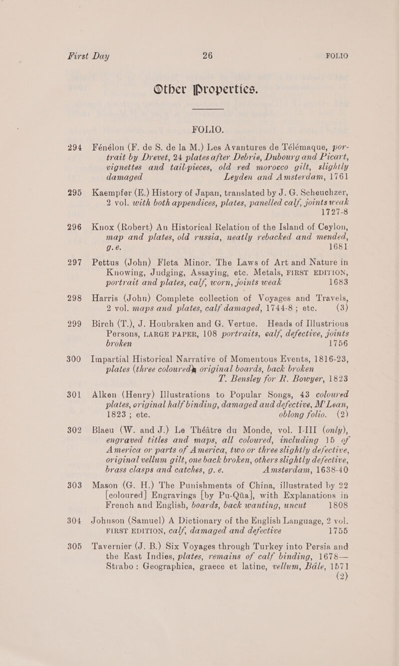 294 295 296 297 298 DASE. 300 301 303 304 305 Other Properties. FOLIO. Fénélon (F. de 8S. de la M.) Les Avantures de Télémaque, por- trait by Drevet, 24 plates after Debris, Dubourg and Picart, vignettes and tail-pieces, old ved morocco gilt, slightly damaged Leyden and Amsterdam, 1761 Kaempfer (I.) History of Japan, translated by J. G. Scheuchzer, 2 vol. with both appendices, plates, panelled calf, joints weak 1727-8 Knox (Robert) An Historical Relation of the Island of Ceylon, map and plates, old russia, neatly rebacked and mended, g.é. 1681 Pettus (John) Fleta Minor. The Laws of Art and Nature in Knowing, Judging, Assaying, etc. Metals, FIRST EDITION, portrait and plates, calf, worn, joints weak 1683 Harris (John) Complete collection of Voyages and Travels, 2 vol. maps and plates, calf damaged, 1744-8 ; etc. (3) Birch (T.), J. Houbraken and G. Vertue. Heads of Illustrious Persons, LARGE PAPER, 108 portratts, ealf, defective, joints broken 1756 Impartial Historical Narrative of Momentous Events, 1816-23, plates (three coloured, original boards, back broken T. Bensley for R. Bowyer, 1823 Alken (Henry) Illustrations to Popular Songs, 43 coloured plates, original half binding, damaged aud defective, M Lean, 1823 ; ete. oblong folio. (2) Blaeu (W. and J.) Le ThéAtre du Monde, vol. I-III (only), engraved titles and maps, all coloured, including 15 of America or parts of America, two or three slightly defective, original vellum gilt, one back broken, others slightly defective, brass clasps and catches, g. e. Amsterdam, 1638-40 Mason (G. H.) The Punishments of China, illustrated by 22 [coloured] Engravings [by Pu-Qiia], with Explanations in French and English, boards, back wanting, uncut 1808 Johnson (Samuel) A Dictionary of the English Language, 2 vol. FIRST EDITION, calf, damaged and defective 1755 Tavernier (J. B.) Six Voyages through Turkey into Persia and the Kast Indies, plates, remains of calf binding, 1678— Strabo: Geographica, graece et latine, vellum, Bdale, 1571 (2)