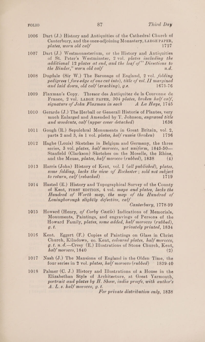 FOLIO 1006 1007 1008 1009 1010 1011 1012 1013 1014 1015 1016 1017 1018 87 Third Day Dart (J.) History and Antiquities of the Cathedral Church of Canterbury, and the once-adjoining Monastery, LARGE PAPER, plates, worn old calf Neg Dart (J.) Westmonasterium, or the History and Antiquities of St. Peter’s Westminster, 2 vol. plates including the additional 12 plates at end, and the leaf of “‘ Directions to the Binder,” worn old calf n.d. Dugdale (Sir W.) The Baronage of England, 2 vol. folding pedigrees ( fore-edge of one cut into), title of vol. II margined and laid down, old calf (eracking), g.e. 1675-76 Flaxman’s Copy. Thresor des Antiquitez de la Couronne de France, 2 vol. LARGE PAPER, 304 plates, broken half calf, signature of John Hlaxman in each A La Haye, 1745 Gerarde (J.) The Herball or Generall Historie of Plantes, very much Enlarged and Amended by 1. Johnson, engraved title and woodcuts, calf (upper cover detached) 1636 Gough (R.) Sepulchral Monuments in Great Britain, vol. 2, parts 2 and 3, 2m 1 vol. plates, half russia (broken) 1796 Haghe (Louis) Sketches in Belgium and Germany, the three series, 3 vol. plates, half morocco, not uniform, 1845-50— Stanfield (Clarkson) Sketches on the Moselle, the Rhine, and the Meuse, plates, half morocco (rubbed), 1838 (4) Harris (John) History of Kent, vol. I (all published), plates, some folding, lacks the view of Rochester ; sold not subject to return, calf (rebacked) 1719 Hasted (.) History and 'l'opographical Survey of the County of Kent, FIRST EDITION, 4 vol. maps and plates, lacks the Hundred of Worth map, the map of the Hundred of Loningborough slightly defective, calf Canterbury, 1778-99 Howard (Henry, of Corby Castle) Indications of Memorials, Monuments, Paintings, and engravings of Persons of the Howard Family, plates, some added, half morocco (rubbed), Got: privately printed, 1834 Kent. Eggert (F.) Copies of Paintings on Glass in Christ Church, Kilndown, co. Kent, coloured plates, half morocco, g.t. n.d.—Cresy (E.) Illustrations of Stone Church, Kent, half morocco, 1840 (2) Nash (J.) The Mansions of England in the Olden Time, the four series in 2 vol. plates, half morocco (rubbed) ~— 1839-40 Palmer (C. J.) History and Illustrations of a House in the Elizabethan Style of Architecture, at Great Yarmouth, portrait and plates by H. Shaw, india proofs, with author's A.L.s. half moroceo, g. t.