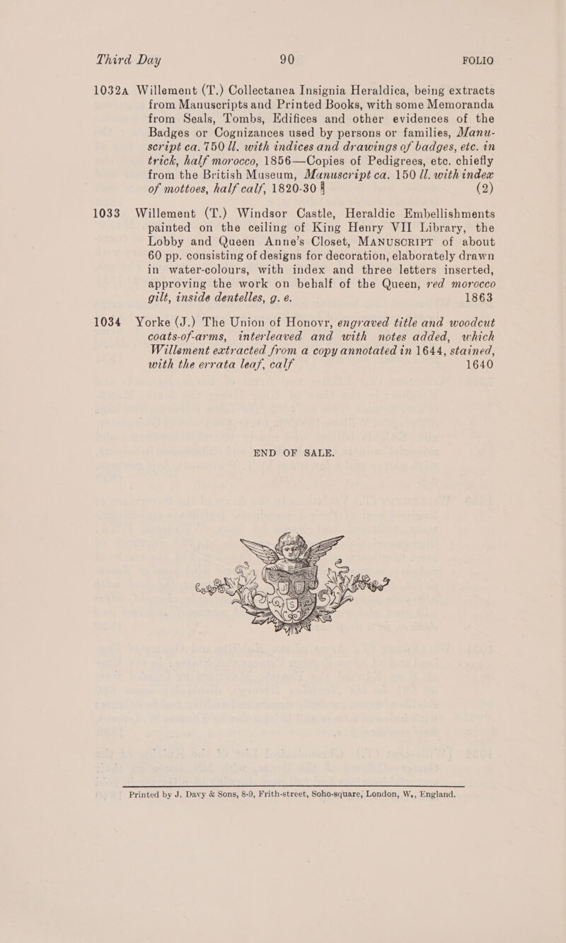 1032a Willement (T.) Collectanea Insignia Heraldica, being extracts from Manuscripts and Printed Books, with some Memoranda from Seals, Tombs, Edifices and other evidences of the Badges or Cognizances used by persons or families, Manu- script ca. 750 ll. with indices and drawings of badges, etc. in trick, half morocco, 1856—Copies of Pedigrees, etc. chiefly from the British Museum, Manuscript ca. 150 Ul. with index of mottoes, half calf, 1820-30 4 (2) 1033 Willement (T.) Windsor Castle, Heraldic Embellishments painted on the ceiling of King Henry VII Library, the Lobby and Queen Anne’s Closet, MANUSCRIPT of about 60 pp. consisting of designs for decoration, elaborately drawn in water-colours, with index and three letters inserted, approving the work on behalf of the Queen, red morocco gilt, inside dentelles, g. e. 1863 1034 Yorke (J.) The Union of Honovr, engraved title and woodcut coats-of-arms, interleaved and with notes added, which Willement extracted from a copy annotated in 1644, stained, with the errata leaf, calf 1640 Printed by J. Davy & Sons, 8-9, Frith-street, Soho-square, London, W., England.