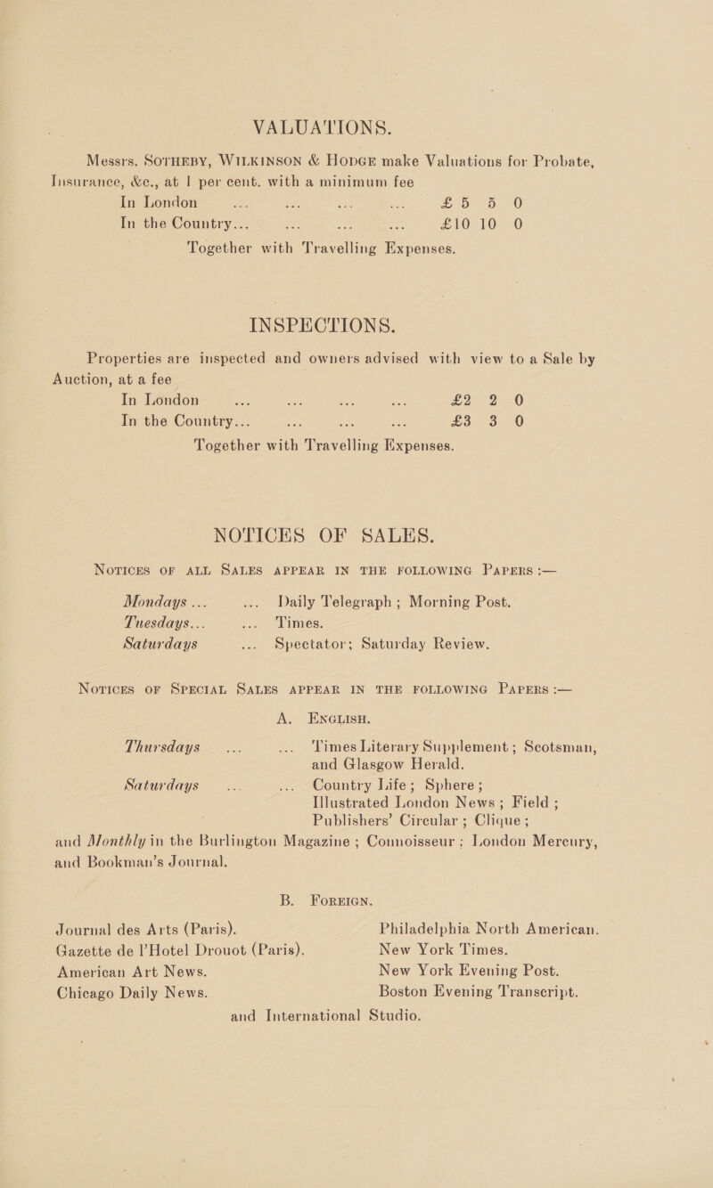 VALUATIONS. Messrs. SOTHEBY, WILKINSON &amp; HOpGE make Valuations for Probate, Insurance, &amp;e., at | per cent. with a minimum fee In London ts ee secs at Sb dD 0 In the Country... a ae ae £10 10 O Together with Travelling Expenses. INSPECTIONS. Properties are inspected and owners advised with view to a Sale by Auction, at a fee In London - ee he me Be xo 2 20 In the Country... a i £3. 3. 0 Together with Travelling Expenses. NOTICES OF SALES. Novices OF ALL SALES APPEAR IN THE FOLLOWING PAPERS :— Mondays ... ... Daily Telegraph ; Morning Post. Tuesdays... ... Times. Saturdays ... Spectator; Saturday Review. Novices oF SPECIAL SALES APPEAR IN THE FOLLOWING PAPERS :— A. ENGLISH. Thursdays... ... Times Literary Supplement ; Scotsman, and Glasgow Herald. Saturdays... ... Country Life; Sphere ; Illustrated London News; Field ; Publishers’ Circular ; Clique ; and Monthly in the Burlington Magazine ; Counoisseur ; London Mercury, and Bookman’s Journal. B. ForeIan. Journal des Arts (Paris). Philadelphia North American. ~ Gazette de l’Hotel Drouot (Paris). New York Times. American Art News. New York Evening Post. Chicago Daily News. Boston Evening Transcript. and International Studio.
