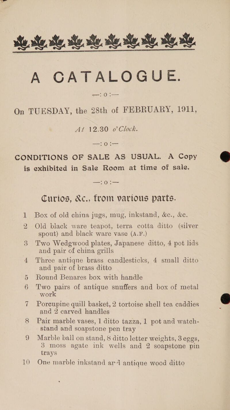  ses. se se. se sea ee. Kk CATALOGUE: =&lt;. 0 = On TUESDAY, the 28th of FEBRUARY, 1911, At 12.80 o’ Clock. —! 0 CONDITIONS OF SALE AS USUAL. A Copy is exhibited in Sale Room at time of sale. —0:— Curios, &amp;c., from various parts. Box of old china jugs, mug, inkstand, &amp;c., &amp;e. Old black ware teapot, terra cotta ditto (silver spout) and black ware vase (A.F.) 38 Two Wedgwood plates, Japanese ditto, 4 pot lids and pair of china grills 4 Three antique brass candlesticks, 4 small ditto and pair of brass ditto 5 Round Benares box with handle 6 Two pairs of antique snuffers and box of metal work 7 Porcupine quill basket, 2 tortoise shell tea caddies and 2 carved handles 8 Pair marble vases, 1 ditto tazza, 1 pot and watch- stand and soapstone pen tray 9 Marble ball on stand, 8 ditto letter weights, 3 eggs, 3 moss agate ink wells and 2 soapstone pin trays 10 One marble inkstand ar4d antique wood ditto  