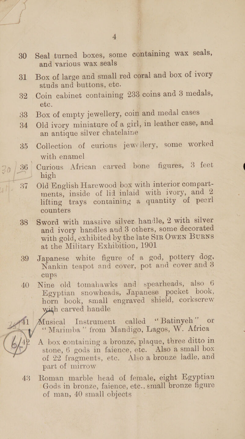 30 Seal turned boxes, some containing wax seals, and various wax seals 31 Box of large and small red coral and box of ivory studs and buttons, etc. 32 Coin cabinet containing 233 coins and 3 medals, etc. 33 Box of empty jewellery, coin and medal cases 34 Old ivory miniature of a girl, in leather case, and an antique silver chatelaine 35 Collection of curious jewcilery, some worked with enamel 36 Curious African carved bone figures, 3 feet ‘i high 87 Old English Harewood box with interior compart- ments, inside of lid inlaid with ivory, and 2 lifting trays containing a quantity of pearl counters 38 Sword with massive silver handle, 2 with silver and ivory handles and 3 others, some decorated with gold, exhibited by the late Str OWEN Burns at the Military Exhibition, 1901 39 Japanese white figure of a god, pottery dog, Nankin teapot and cover, pot and cover and 3 cups 7 40 Nine old tomahawks and spearheads, also 6 Egyptian snowheads, Japanese pocket book, horn book, small engraved shield, corkscrew ith carved handle Tusical Instrument called “ Batinyeh”’ or “Marimba” from Mandigo, Lagos, W. Africa A box containing a bronze, plaque, three ditto in stone, 6 gods in faience, etc. Also a small box of 22 fragments, etc. Also a bronze ladle, and part of mirrow  43 Roman marble head of female, eight Egyptian Gods in bronze, faience, etc.. small bronze figure of man, 40 small objects