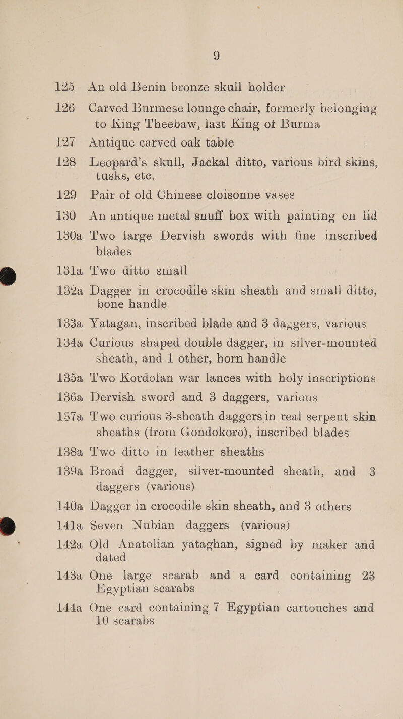 125 126 yar 128 129 130 1380a 13ka tse Gee 134a 135a 136a Lava 138a 139a 140a 14la 142%a 143a 144a 9 An old Benin bronze skull holder Carved Burmese lounge chair, formerly belonging to King Theebaw, last King ot Burma Antique carved oak table Leopard’s skull, Jackal ditto, various bird skins, tusks, etc. Pair of old Chinese cloisonne vases An antique metal snuff box with painting on lid Two large Dervish swords with fine inscribed blades Two ditto small Dagger in crocodile skin sheath and small ditto, bone handle Yatagan, inscribed blade and 3 daggers, various Curious shaped double dagger, in silver-mounted sheath, and 1 other, horn handle Two Kordofan war lances with holy inscriptions Dervish sword and 3 daggers, various T'wo curious 3-sheath daggersin real serpent skin sheaths (from Gondokoro), inscribed blades Two ditto in leather sheaths Broad dagger, silver-mounted sheath, and 3 daggers (various) Dagger in crocodile skin sheath, and 3 others Seven Nubian daggers (various) Old Anatolian yataghan, signed by maker and dated | One large scarab and a card containing 23 Egyptian scarabs One card containing 7 Egyptian cartouches and