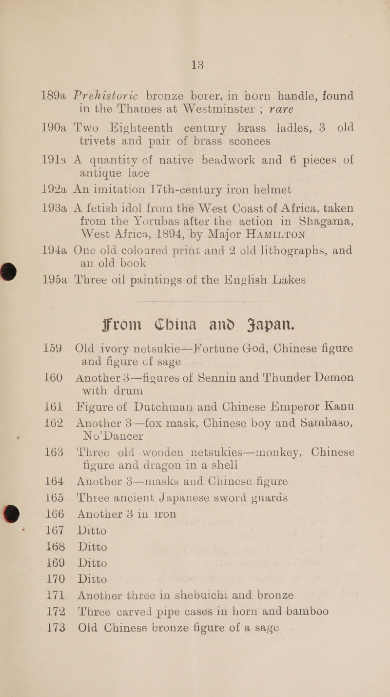 189a 190a 19la 192a 1938a 194a 195a 159 160 lol 162 163 164 165 166 167 168 169 170 171 iy 173 13 Prehistoric bronze borer, in horn handle, found in the Thames at Westminster ; rare Two Eighteenth century brass ladles, 3 old trivets and pair of brass sconces A quantity of native beadwork and 6 pieces of antique lace An imitation 17th-century iron helmet A. fetish idol from the West Coast of Africa, taken from the Yorubas after the action in Shagama, West Africa, 1894, by Major HAaminTon One old coloured print and 2 old lithographs, and an old book Three oil paintings of the English Lakes  Jrom China and Japan. Old ivory netsukie—Fortune God, Chinese figure and figure of sage Another 3—figures of Sennin and Thunder Demon with drum Figure of Dutchman and Chinese Emperor Kanu Another 3—fox mask, Chinese boy and Sambaso, No’ Dancer Three old wooden netsukies—monkey, Chinese figure and dragon in a shell | Another 3—masks and Chinese figure Three ancient Japanese sword guards Another 3 in iron Ditto Ditto Ditto Ditto Another three in shebuichi and bronze Three carved pipe cases in horn and bamboo Old Chinese bronze figure of a sage .