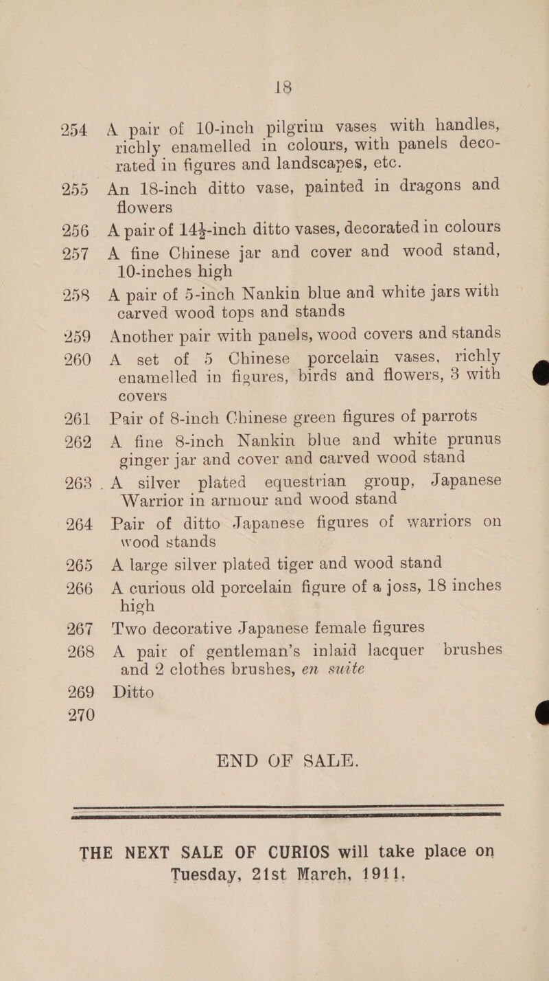261 262 263 264 265 266 268 269 270 18 A pair of 10-inch pilgrim vases with handles, richly enamelled in colours, with panels deco- rated in figures and landscapes, etc. An 18-inch ditto vase, painted in dragons and flowers A pair of 144-inch ditto vases, decorated in colours A fine Chinese jar and cover and wood stand, 10-inches high A pair of 5-inch Nankin blue and white jars with carved wood tops and stands Another pair with panels, wood covers and stands A set of 5 Chinese porcelain vases, richly enamelled in figures, birds and flowers, 3 with covers Pair of 8-inch Chinese green figures of parrots A fine 8-inch Nankin blue and white prunus ginger jar and cover and carved wood stand Warrior in armour and wood stand Pair of ditto Japanese figures of warriors on wood stands A large silver plated tiger and wood stand A curious old porcelain figure of a joss, 18 inches high Two decorative Japanese female figures A pair of gentleman’s inlaid lacquer brushes and 2 clothes brushes, en sete Ditto END OF SALE.   Tuesday, 21st Mareh, 1911.  