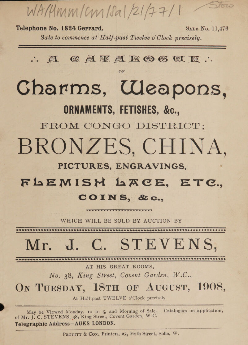 a —- &gt; F* | | ; , } / . om = = LA Rat f nnatsaratflana tf Pe Ow /7 a, rr ie { Ay if AT fg Sigs § fF dt eA a as Telephone No. 1824 Gerrard. Sate No. 11,476 Sale to commence at Half-past Twelve o'Clock precisely.   A GAM Ae OG OE .. Gharms, Weapons, ORNAMENTS, FETISHES, &amp;c., PROM CONGO DISTRICT; DRONY ES, CHINA, PICTURES, ENGRAVINGS, FLEMISHM hACE, ETG., COINS, &amp;c.,  WHICH WILL BE SOLD BY AUCTION BY SE ETS I SPEED LTTE LEDS SDT CEIOD, I TT LITE IT CoE EE LIE I ISONIC I ELT FI LO LEI LEE LT TD TD ET TE EE ETE SCOSPOSSPSOSPSPOOCGSSSGCPSOSGPSGSPSSSPSSSGOPGSOPSGSSSSPSPSOSPSSSPGSHOOHPGOPSSVSSHSSCOSSCOHOSCVSSSCOS CELE IES IEE IEEE ILO SPE OE OE LTE LI I SRL ED LE IE EE ELIE AE OO LE ILE EERE CE SED NE EEE ee FC STEVENS DVFEDSSFSFSS PSS SVSSSSHSPSSSSSCSSSSSsesesesd HSFFSSSHSFSS FSF SSHSSHSHSSSESSTSOSHSOHSESSTEHSFSSHSHSHSOSSHSHSOSOS AT HIS GREAT ROOMS, No. 38, King Street, Covent Garden, W.C., On TuESDAY, 18TH oF AvGuST, 1908,  May be Viewed Monday, 10 to 5, and Morning of Sale. Catalogues on application, of Mr. J. C. STEVENS, 38, King Street, Covent Garden, W.C. Telegraphie Address—AUKS LONDON. —————    Pettritr &amp; Cox, Printers, 23, Frith Street, Soho, W.