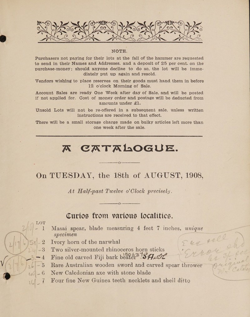   NOTE. Purchasers not paying for their lots at the fall of the hammer are requested to send in their Names and Addresses, and a deposit of 25 per cent. on the purchase-money: should anyone decline to do so, the lot will be imme- diately put up again and resold. Vendors wishing to place reserves on their goods must hand them in before 12 o’clock Morning of Sale. Account Sales are ready One Week after day of Sale, and will be posted if not applied for. Cost of money order and postage will be deducted from amounts under £1. Unsold Lots will not be re-offered in a subsequent sale, unless written instructions are received to that effect. There will be a small storage charge made on bulky articles left more than one week after the sale.  A CATALOGUE. O On TUESDAY, the 18th of AUGUST, 1908, At Half-past Twelve o’Clock prectsely. Curios from various localities. specimen 3 Two silver-mounted rhinoceros horn sticks , 7 Four fine New Guinea teeth necklets and sheil ditto