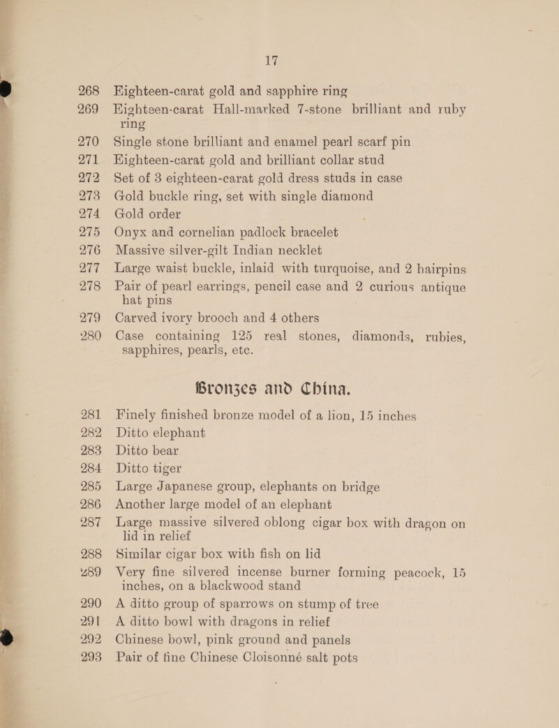 281 282 283 284 285 286 287 288 289 290 291 292 293 17 HKighteen-carat gold and sapphire ring Highteen-carat Hall-marked 7-stone brilliant and ruby ring Single stone brilliant and enamel pearl scarf pin Highteen-carat gold and brilliant collar stud Set of 8 eighteen-carat gold dress studs in case Gold buckle ring, set with single diamond Gold order Onyx and cornelian padlock bracelet Massive silver-gilt Indian necklet Large waist buckle, inlaid with turquoise, and 2 hairpins Pair of pearl earrings, pencil case and 2 curious antique hat pins Carved ivory brooch and 4 others Case containing 125 real stones, diamonds, rubies, sapphires, pearls, etc. Bronzes and China. Finely finished bronze model of a lion, 15 inches Ditto elephant Ditto bear Ditto tiger Large Japanese group, elephants on bridge Another large model of an elephant Large massive silvered oblong cigar box with dragon on lid in relief Similar cigar box with fish on hd Very fine silvered incense burner forming peacock, 15 inches, on a blackwood stand A ditto group of sparrows on stump of tree A ditto bowl with dragons in relief Chinese bowl, pink ground and panels Pair of tine Chinese Cloisonné salt pots