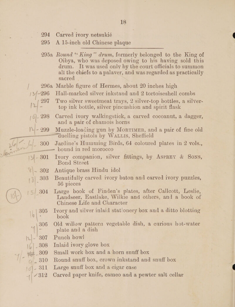295 A 15-inch old Chinese plaque 295a Round ‘ King” drum, formerly belonged to the King of Oibya, who was deposed owing to his having sold this drum. It was used only by the court officials to summon all the chiefs to a palaver, and was regarded as practically sacred | 296a Marble figure of Hermes, about 20 inches high top ink bottle, silver pincashion and spirit flask and a pair of chamois horns 300 Jardine’s Humming Birds, 64 coloured plates in 2 vols., Bond Street { | ‘ i 56 pieces 304 Large book of Finden’s plates, after Callcott, Leslie, Landseer, Eastlake, Wilkie and others, and a book of Chinese Life and Character book 306 Old willow pattern vegetable dish, a curious hot-water : plate and a dish Ali a 312 Carved paper knife, cameo and a pewter salt cellar