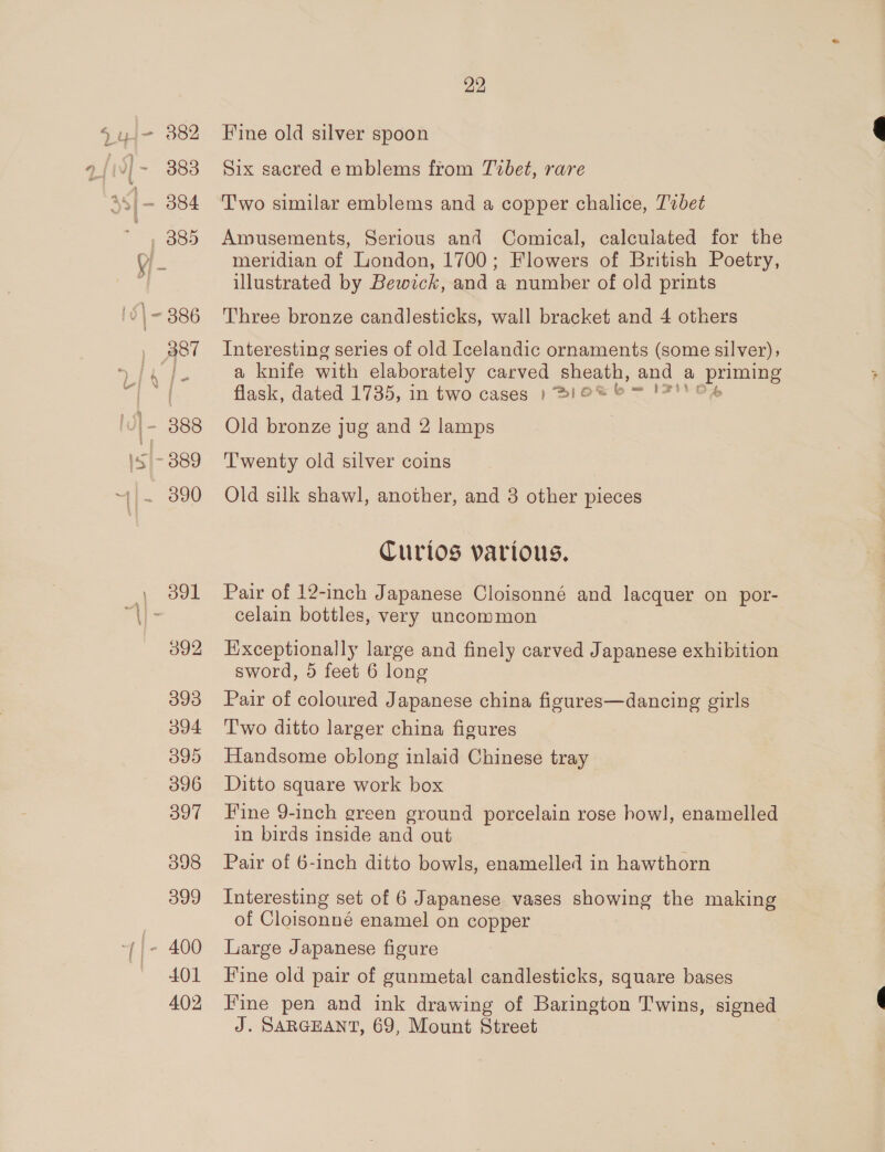 O92 093 o94 O95 396 397 398 399 |- 400 401 402 22 Fine old silver spoon Six sacred emblems from Tvbet, rare Two similar emblems and a copper chalice, T'zbet Amusements, Serious and Comical, calculated for the meridian of London, 1700; Flowers of British Poetry, illustrated by Bewick, and a number of old prints Three bronze candlesticks, wall bracket and 4 others Interesting series of old Icelandic ornaments (some silver); a knife with elaborately carved sheath, and a goes flask, dated 1735, in two cases ») SIGS &amp; = Old bronze jug and 2 lamps Twenty old silver coins Old silk shawl, another, and 3 other pieces Curios various. Pair of 12-inch Japanese Cloisonné and lacquer on por- celain bottles, very uncommon Exceptionally large and finely carved Japanese exhibition sword, 5 feet 6 long Pair of coloured Japanese china figures—dancing girls T'wo ditto larger china figures Handsome oblong inlaid Chinese tray Ditto square work box Fine 9-inch green ground porcelain rose howl, enamelled in birds inside and out Pair of 6-inch ditto bowls, enamelled in hawthorn Interesting set of 6 Japanese vases showing the making of Cloisonné enamel on copper Large Japanese figure Fine old pair of gunmetal candlesticks, square bases Fine pen and ink drawing of Barington Twins, signed J. SARGEANT, 69, Mount Street