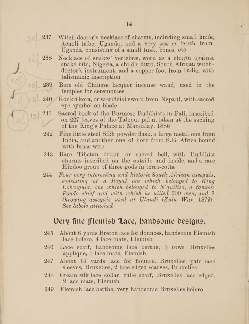 237 Witch doctor’s necklace of charms, including small knife, Acholi tribe, Uganda, and a very scarce fetish from Uganda, consis‘ing of a small tusk, bones, etc. 238 Necklace of snakes’ vertebre, worn as a charm against snake bite, Nigeria, a child’s ditto, South African witch- doctor’s instrument, and a copper foot from India, with talismanic inscription 239 Rare old Chinese lacquer incense wand, used in the temples for ceremonies 240 - Konkri kora, or sacrificial sword from Nepaul, with sacred L eye symbol on blade 241 Sacred book of the Burmese Buddhists in Pali, inscribed | on 227 leaves of the Taleput palwu, taken at the sacking of the King’s Palace at Mandalay, 1886 242 Fine little steel Sikh powder flask, a large metal one from India, and another one of horn from S.E. Africa bound with brass wire 943 Rare Tibetan drilbu or sacred bell, with Buddhist charms inscribed on the outside and inside, and a rare Hindoo group of three gods in terra-cotta 244 Four very interesting and historic South African assegais, consisting of a Royal one which belonged to King Lobengula, one which belonged to N’quiliso, a famous Pondo chief and with which he killed 5V0 men, and 2 throwing assegais used at Ulundi (Zulu War, 1879). See labels attached Very fine Flemish Lace, bandsome designs. 245 About 6 yards Breton lace for flounces, handsome Fiemish lace bolero, 4 lace mats, Flemish 246 Lace scarf, handsome lace berthe, 3 rows Bruxelles | applique, 3 lace mats, Flemish 247 About 14 yards lace for flounce, Bruxelles, pair iace sleeves, Bruxelles, 2 lace edged scarves, Bruxelles 248 Cream silk lace collar, tulle scarf, Bruxelles lace edged, 2 lace mats, Flemish 249 Flemish lace berthe, very handsome Bruxelles bolero