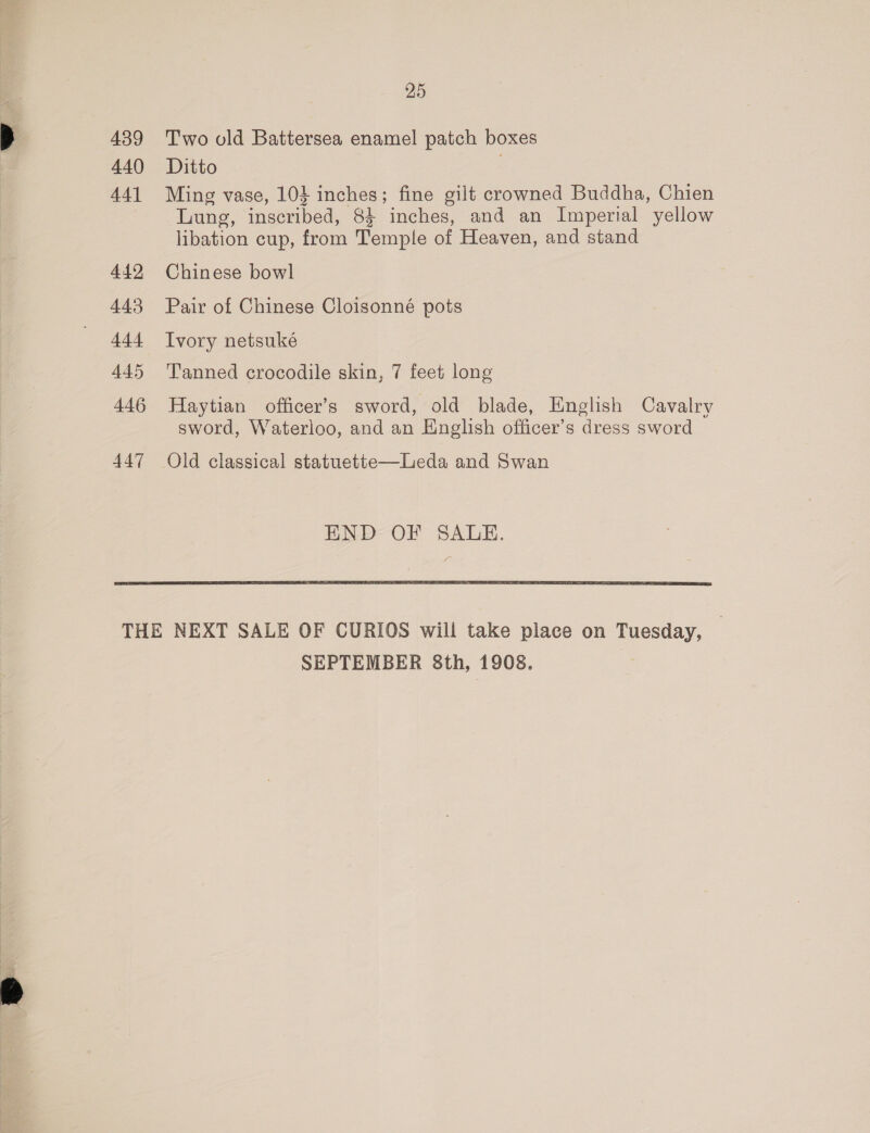 439 440 441 442 443 444 445 446 447 25 Two old Battersea enamel patch boxes Ditto . Ming vase, 10} inches; fine gilt crowned Buddha, Chien Lung, inscribed, 8} inches, and an Imperial yellow libation cup, from Temple of Heaven, and stand Chinese bowl Pair of Chinese Cloisonné pots Ivory netsuké Tanned crocodile skin, 7 feet long Haytian officer’s sword, old blade, English Cavalry sword, Waterloo, and an English officer’s dress sword END OF SALE.  SEPTEMBER 8th, 1908.