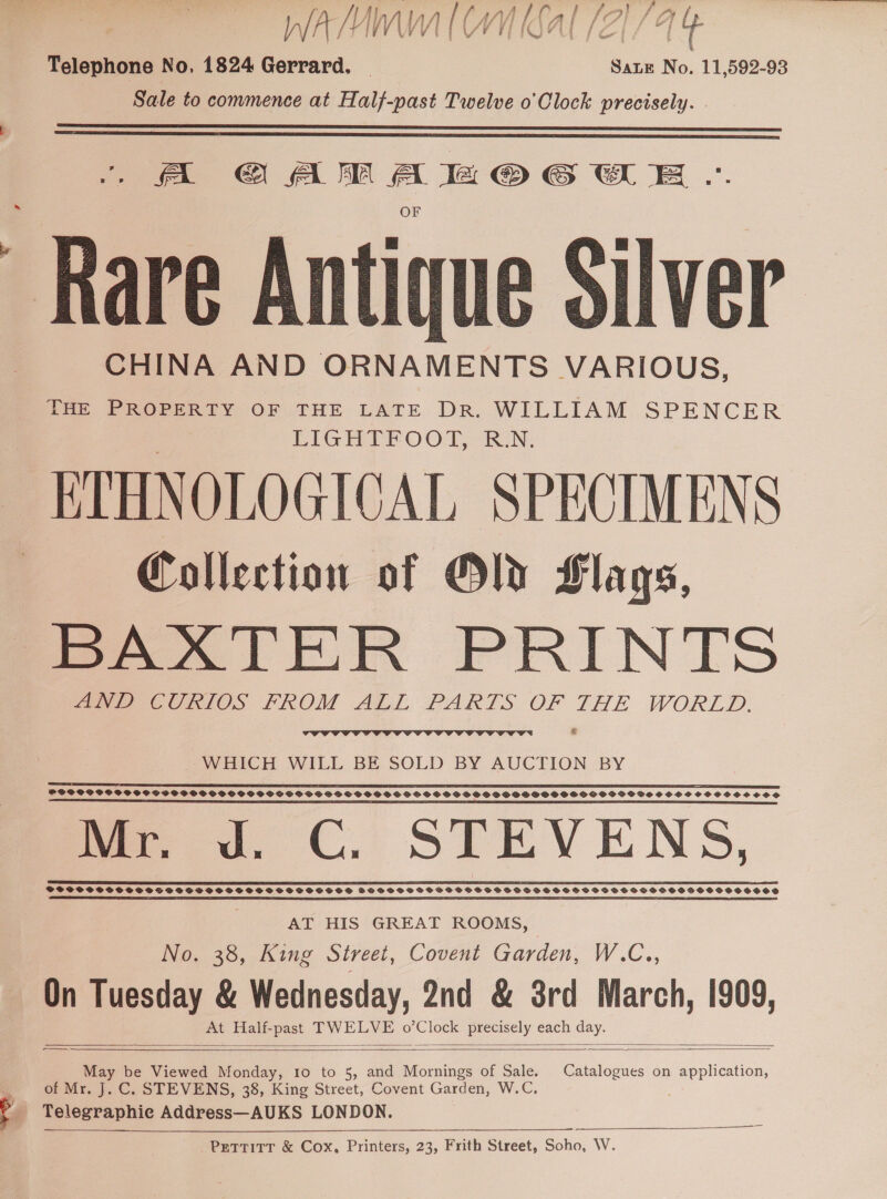 YIVT TEE VE VE IOPU (OTs ot Telephone No, 1824 Gerrard, | Sae No. 11,592-93 Sale to commence at Half-past Twelve o'Clock precisely.   fat C A A le @ EWE | “Rare Antique Silver CHINA AND ORNAMENTS VARIOUS, THE PROPERTY OF THE LATE DR. WILLIAM SPENCER LIGHTFOOT, R.N. ETHNOLOGICAL SPECIMENS Collection of Old Hlags, BAXTER PRINTS ee CURIOS FROM ALL PARTS OF THE WORLD. *   WHICH WILL BE SOLD BY AUCTION BY SS a eR RE TD TE LETITIA TO IE I EI STC I EI GE TET IES I I PE ICEL IEE SESE IEEE EEE CPT EES SOPPCPSPOVSPSCTSSOOSDSSOSSS OS SOSS SSS SSSOPS SSS GSOSOHSSPSPSOGPSGHGSHGOGSOSGOGSHSSSSOCSSSSCS SSS SS a ET PE SE SS TE TEE ES SS I SS IS Mr. Jd. CG. STEVENS, So Se aSe SOSSCES Py ROE EREER ES £05 YEE EE LEE EE CE SELS ETS LUE E ETT AT HIS GREAT ROOMS, No. 38, King Street, Covent Garden, W.C., On Tuesday &amp; + songee 2nd &amp; 38rd March, 1909, At Half-past ee ONS ay each day.   May be Viewed Monday, Io to 5, and iene of Sale. Catalogues on application, of Mr. J. C. STEVENS, 38, King Street, Covent Garden, W.C. . # Telegraphic Address—AUKS LONDON. _PrgTTITT &amp; Cox, Printers, 23, Frith Street, Pena. W. 