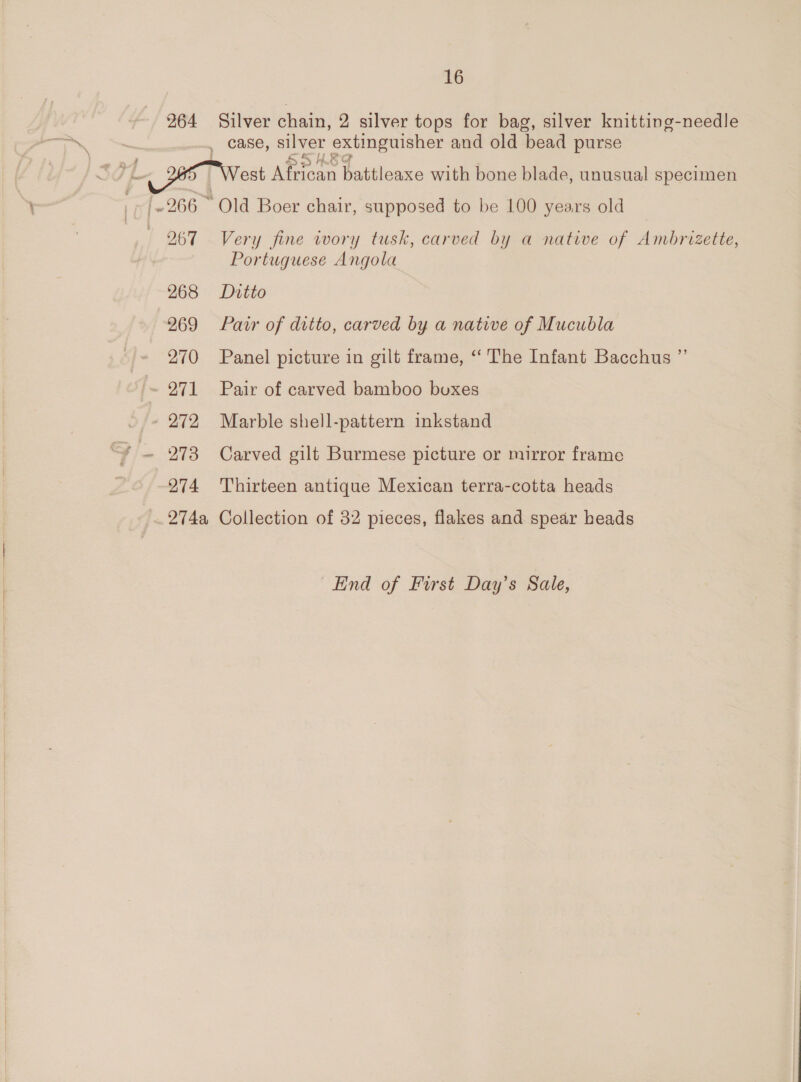   264 268 269 270 [~ 271 - 272 Fi- 278 26/274 Silver chain, 2 silver tops for bag, silver knitting-needle Very fine wory tusk, carved by a native of Ambrizette, Portuguese Angola Ditto Pair of ditto, carved by a natiwe of Mucubla Panel picture in gilt frame, “The Infant Bacchus ”’ Pair of carved bamboo boxes Marble shell-pattern inkstand Carved gilt Burmese picture or mirror frame Thirteen antique Mexican terra-cotta heads End of First Day’s Sale,