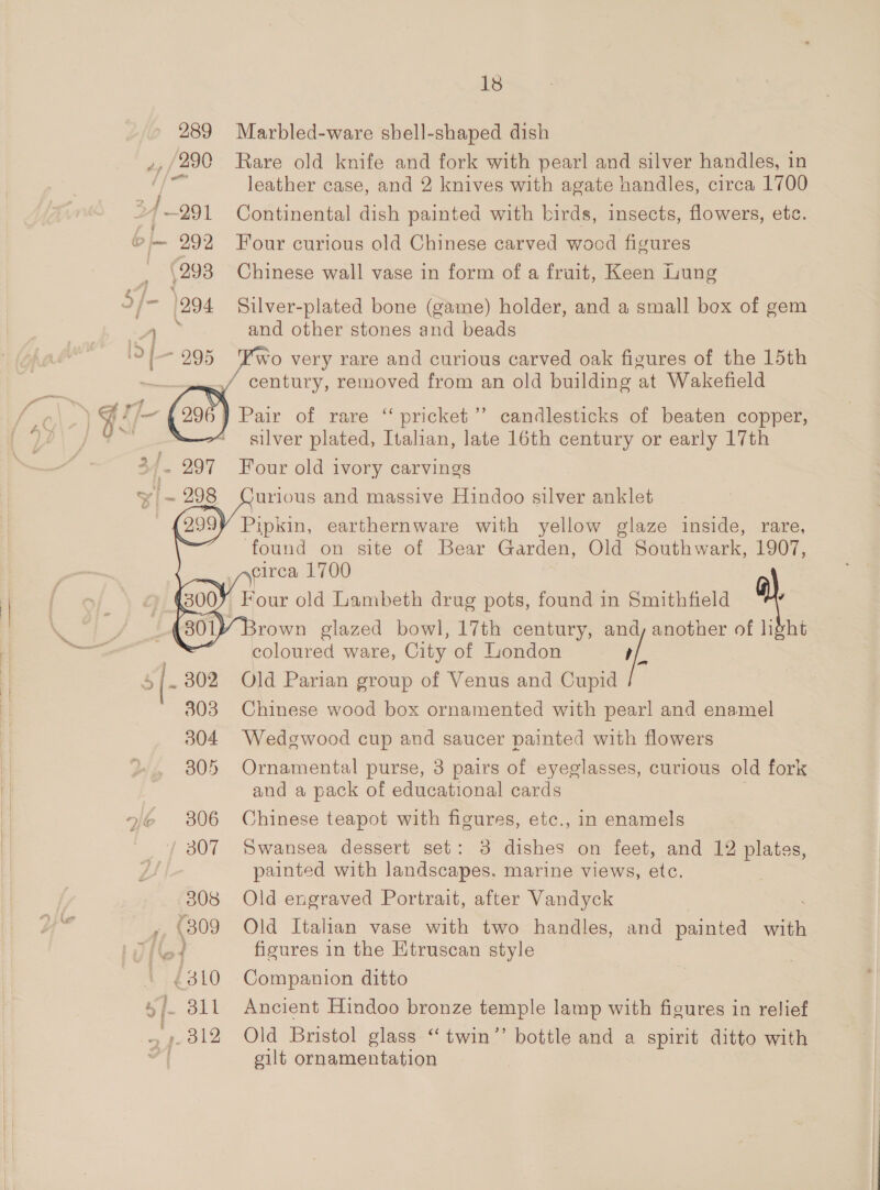   nie 306 307 308 ,, (309 Lg ‘10 Sf. 311 BS, 1s Marbled-ware sbell-shaped dish Rare old knife and fork with pearl and silver handles, in leather case, and 2 knives with agate handles, circa 1700 Continental dish painted with birds, insects, flowers, etc. Four curious old Chinese carved wood figures Chinese wall vase in form of a fruit, Keen Lung Silver-plated bone (game) holder, and a small box of gem and other stones and beads Pwo very rare and curious carved oak figures of the 15th century, removed from an old building at Wakefield        pricket’”’ candlesticks of beaten copper, silver plated, Italian, late 16th century or early 17th Four old ivory carvings urious and massive Hindoo silver anklet found on site of Bear Garden, Old oat 1907, \elrca 1700 coloured ware, City of London rf, Old Parian group of Venus and Cupid Chinese wood box ornamented with pearl and enamel Wedgwood cup and saucer painted with flowers Ornamental purse, 3 pairs of eyeglasses, curious old fork and a pack of educational cards Chinese teapot with figures, etc., in enamels Swansea dessert set: 3 dishes on feet, and 12 poe painted with landscapes. marine views, etc. Old engraved Portrait, after Vandyck Old Italian vase with two handles, and painted with figures in the Etruscan style Companion ditto Ancient Hindoo bronze temple lamp with figures in relief Old Bristol glass “twin’’ bottle and a spirit ditto with oilt ornamentation Brown glazed bowl, 17th century, “yf another a