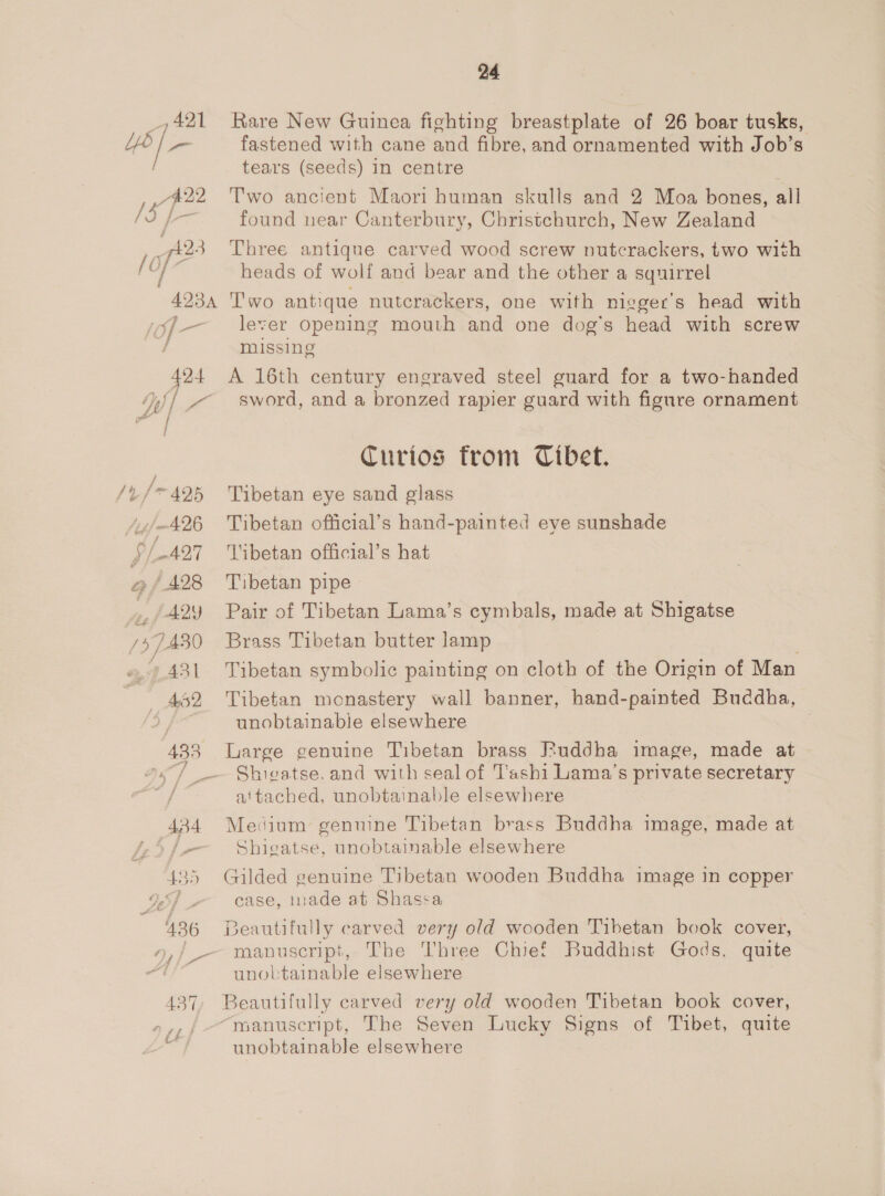 421 jy PP 23 [ of- / 493A &lt;j] _— 424 ; ty. ¢f ST) / oe oe | /t-/* 425 Ajj 426 S/421 @ / 428 , fA29 757430 a, ASI 52 433 24 Rare New Guinea fighting breastplate of 26 boar tusks, fastened with cane and fibre, and ornamented with Job’s tears (seeds) in centre | Two ancient Maori human skulls and 2 Moa bones, all found near Canterbury, Christchurch, New Zealand Three antique carved wood screw nutcrackers, two with heads of wolf and bear and the other a squirrel T'wo antique nutcrackers, one with nigger’s head with lever Opening mouth and one dog’s head with screw missing A 16th century engraved steel guard for a two-handed sword, and a bronzed rapier guard with figure ornament Curios from Cibet. Tibetan eye sand glass Tibetan official’s hand-painted eye sunshade Tibetan official’s hat Tibetan pipe Pair of Tibetan Lama’s cymbals, made at Shigatse Brass Tibetan butter lamp Tibetan symbolic painting on cloth of the Origin of Man Tibetan monastery wall banner, hand-painted Buddha, unobtainable elsewhere Large genuine Tibetan brass Fuddha image, made at Shigatse, and with seal of T’ashi Lama’s private secretary attached, unobtainable elsewhere Medium genuine Tibetan brass Buddha image, made at Shigatse, unobtainable elsewhere Gilded genuine Tibetan wooden Buddha image in copper case, nade at Shassa Deautifully carved very old wooden Tibetan book cover, manuscript, The Three Chief Buddhist Gods, quite unobtainable elsewhere Beautifully carved very old wooden Tibetan book cover, “manuscript, The Seven Lucky Signs of Tibet, quite unobtainable elsewhere