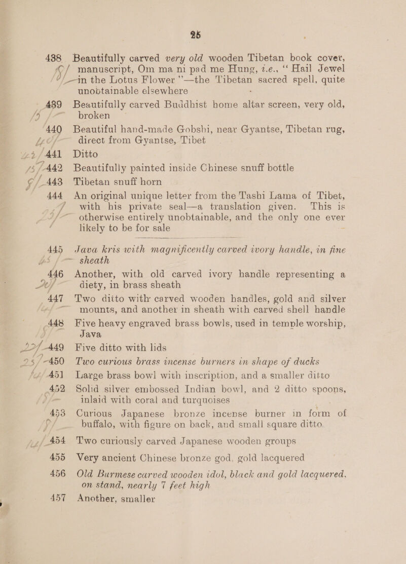 2b _ 489 440 Tay) ‘A41 5/442 ¢/ 443 T AAd unobtainable elsewhere Beautifully carved Buddhist home altar screen, very old, broken Beautiful hand-made Gobshi, near Gyantse, Tibetan rug, direct from Gyantse, Tibet Ditto Beautifully painted inside Chinese snuff bottle Tibetan snuff horn An origina! unique letter from the Tashi Lama of Tibet, with his private seal—a translation given. This is otherwise entirely unobtainable, and the only one ever likely to be for sale - — —— = Java kris with acon ad wory handle, in fine Another, with old carved ivory handle representing a diety, in brass sheath mounts, and another in sheath with carved sheil handle Five heavy engraved brass bowls, used in temple worship, Java Five ditto with lids Two curious brass incense burners in shape of ducks Large brass bow! with inscription, and a smaller ditto Solid silver embossed Indian bowl, and 2 ditto spoons, inlaid with coral and turquoises Curious Japanese bronze incense burner in form of buffalo, with figure on back, and small square ditto T'wo curiously carved Japanese wooden groups Very ancient Chinese bronze god, gold lacquered Old Burmese carved wooden idol, black and gold lacquered, on stand, nearly 7 feet high Another, smaller