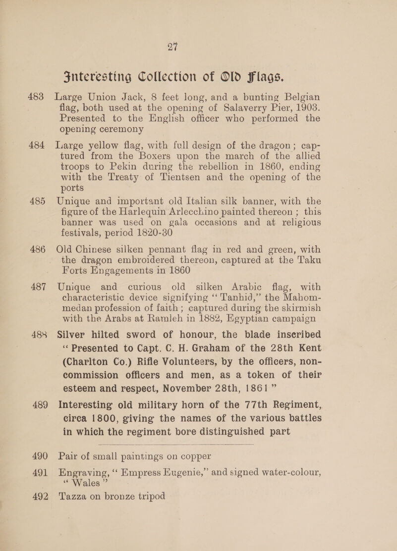 453 484 485 486 487 488 489 490 491 492 27 Snteresting Collection of Old Flags. Liarge Union Jack, 8 feet long, and a bunting Belgian flag, both used at the opening of Salaverry Pier, 1903. Presented to the English officer who performed the opening ceremony Large yellow flag, with full design of the dragon; cap- tured from the Boxers upon the march of the allied troops to Pekin during the rebellion in 1860, ending with the Treaty of Tientsen and the opening of the ports Unique and important old Italian silk banner, with the figure of the Harlequin Arlecchino painted thereon ; this banner was used on gala occasions and at religious festivals, period 1820-30 Old Chinese silken pennant flag in red and green, with the dragon embroidered thereon, captured at the Taku Forts Engagements in 1860 Unique and curious old silken Arabic flag, with characteristic device signifying ‘‘ Tanhid,” the Mahom- medan profession of faith; captured during the skirmish with the Arabs at Ramleh in 188%, Egyptian campaign Silver hilted sword of honour, the blade inseribed ‘‘ Presented to Capt. C. H. Graham of the 28th Kent (Charlton Co.) Rifle Volunteers, by the officers, non- commission officers and men, as a token of their esteem and respect, November 28th, 1861” Interesting old military horn of the 77th Regiment, circa 1800, giving the names of the various battles in which the regiment bore distinguished part  Pair of small paintings on copper Engraving, ‘“‘ Empress Eugenie,” and signed water-colour, “Wales ” Tazza on bronze tripod