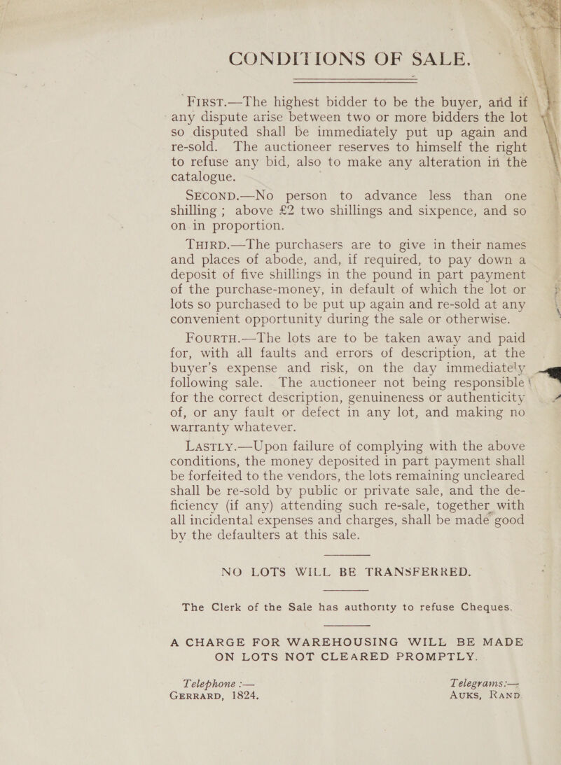 CONDITIONS OF SALE.   we | First.—The highest bidder to be the buyer, arid if | -any dispute arise between two or more bidders the lot so disputed shall be immediately put up again and re-sold. The auctioneer reserves to himself the right to refuse any bid, also to make any alteration in the catalogue. r SECOND.—No person to advance less than one \ shilling ; above £2 two shillings and sixpence, and so on.in proportion. TuirD.—The purchasers are to give in their names and places of abode, and, if required, to pay down a deposit of five shillings in the pound in part payment : of the purchase-money, in default of which the lot or ; lots so purchased to be put up again and re-sold at any convenient opportunity during the sale or otherwise. FourTH.—the lots are to be taken away and paid for, with all faults and errors of description, at the buyer’s expense and risk, on the day immediately . following sale. The auctioneer not being responsible * for the correct description, genuineness or authenticity ? of, or any fault or defect in any lot, and making no warranty whatever. Lastty.—Upon failure of complying with the above conditions, the money deposited in part payment shall be forfeited to the vendors, the lots remaining uncleared Shall be re-sold by public or private sale, and the de- ficiency (if any) attending such re-sale, together with all incidental expenses and charges, shall be madé good by the defaulters at this sale.   NO LOTS WILL BE TRANSFERRED.  The Clerk of the Sale has authority to refuse Cheques. A CHARGE FOR WAREHOUSING WILL BE MADE ON LOTS NOT CLEARED PROMPTLY. Telephone :— Telegrams :— GERRARD, 1824. AUKS, RAND.