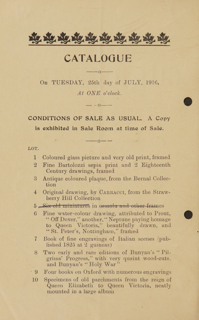 he. ste. ste. tS. te CATALOGUE  On: TUNSDAY; 2otheday of JU LY 1906, At ONE o'clock. CONDITIONS OF SALE AS USUAL. A Copy is exhibited in Sale Room at time of Sale. —_-—_ 0—_ -—- LOT. : 1 Coloured glass picture and very old print, framed 2 Fine Bartolozzi sepia print and 2 Highteenth Century drawings, framed 8 Antique coloured plaque, from the Bernal Collec- tion 4 Original drawing, by Carracct, from the Straw- — berry Hill Collection 5 maeoore miniatures in ornrebr-atrd~-other-fames 6 Fine water-colour drawing, attributed to Prout, ‘* Off Dover,” another, ‘‘ Neptune paying homage to. Queen Victoria,’ beautifully drawn, and “St. Peter's, Nottingham,” frarned 7 Book of fine engravings of Italian scenes (pub- lished 1825 at 2 guineas) 8 ‘Two early and rare editions of Bunyan’s “ Pil- grims’ Progress,” with very quaint wood-cuts, and Bunyan’s ‘‘ Holy War” ‘9 Four books on Oxford with numerous engravings 10 Specimens of old parchments from the reign of Queen Elizabeth to Queen Victoria, neatly mounted in a large album