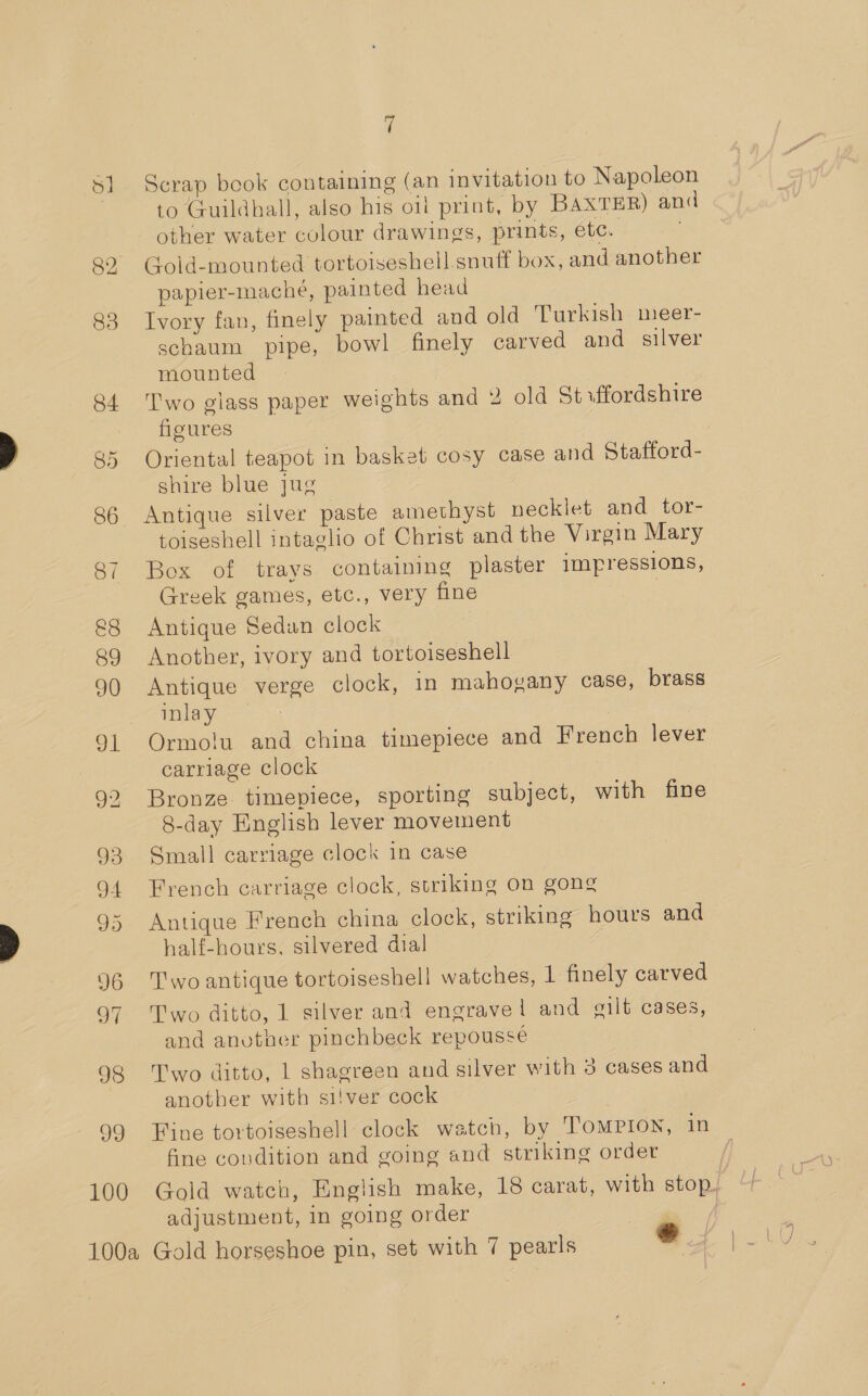 83 84 85 87 &amp;8 89 90 93 94 95 D6 of 98 99 100 7 Scrap book containing (an invitation to Napoleon to Guildhall, also his oil print, by BAXTER) and other water colour drawings, prints, ete. Gold-mounted tortoiseshell snuff box, and another papier-macheé, painted head Ivory fan, finely painted and old Turkish meer- schaum pipe, bowl finely carved and silver mounted Two giass paper weights and 2 old Stxffordshire figures Oriental teapot in basket cosy case and Stafford- shire blue jug Antique silver paste amethyst necklet and tor- toiseshell intaglio of Christ and the Virgin Mary Box of trays containing plaster impressions, Greek games, etc., very fine Antique Sedan clock Another, ivory and tortoiseshell Antique verge clock, in mahogany case, brass inlay — Ormolu and china timepiece and French lever carriage clock Bronze timepiece, sporting subject, with fine 8-day English lever movement Small carriage clock in case French carriage clock, striking on gong Antique French china clock, striking hours and half-hours, silvered dial Two antique tortoiseshell watches, 1 finely carved Two ditto, 1 silver and engrave! and gilt cases, and anvtner pinchbeck repoussé Two ditto, 1 shagreen and silver with 3 cases and another with si/ver cock Fine tortoiseshell: clock watch, by ToMPION, in fine condition and going and striking order | Gold watch, English make, 18 carat, with stop, adjustment, in going order é