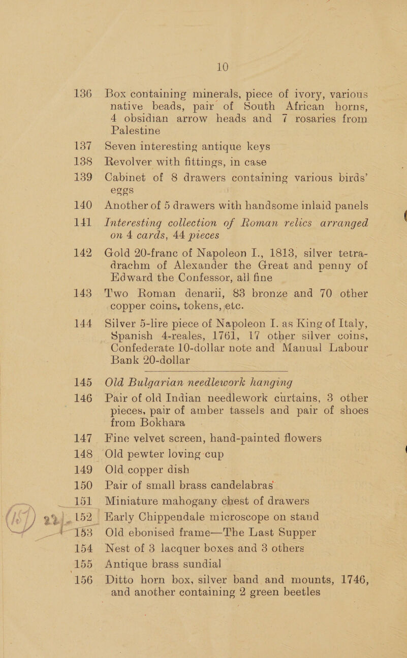 136 137 138 i39 140 14] 142 143 144 145 147 149 150 151 154 156 10 Box containing minerals, piece of ivory, various native beads, pair of South African horns, 4 obsidian arrow heads and 7 rosaries from Palestine } Seven interesting antique keys Revolver with fittings, in case Cabinet of 8 drawers containing various birds’ eggs Another of 5 drawers with handsome inlaid ee Interesting collection of Roman relics arranged on 4 cards, 44 pieces Gold 20-franc of Napoleon I., 1813, silver tetra- drachm of Alexander the Great and penny of Edward the Confessor, ail fine Two Roman denari, 83 bronze and 70 other copper coins, tokens, etc. Silver 5-lire piece of Napoleon I. as King of Italy, Spanish 4-reales, 1761, 17 other silver coins, Confederate 10-dollar note and Manual Labour Bank 20-dollar  Old Bulgarian needlework hanging Pair of old Indian needlework curtains, 3 other pieces, pair of amber tassels and pair of shoes from Bokhara Fine velvet screen, hand-painted flowers Old pewter loving cup Old copper dish Pair of small brass candelabras Miniature mahogany chest of drawers Early Chippendale microscope on stand Old ebonised frame—The Last Supper Nest of 38 lacquer boxes and 3 others Antique brass sundial Ditto horn box, silver band and mounts, 1746,