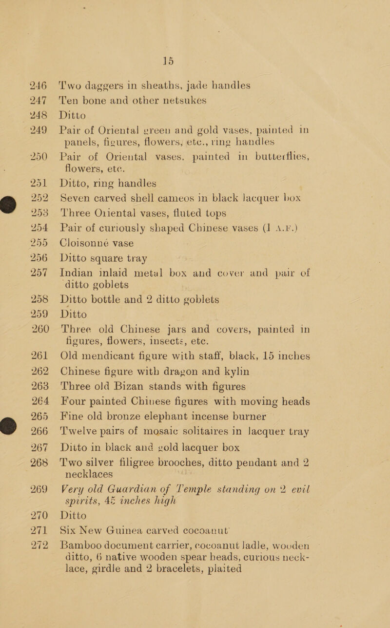 246 247 248 249 &gt; BS tb Or — S bo bo Gr Or Or bho or pe Ld) SN Or 269 270 271 272 15 'wo daggers in sheaths, jade handles Ten bone and other netsukes Ditto Pair of Oriental ereen and gold vases, painted in panels, figures, flowers, etc., ring handles Pair of Oriental vases, painted in butterflies, flowers, etc. Ditto, ring handles Seven carved shell cameos in black lacquer box Three Oriental vases, fluted tops Pair of curiously shaped Chinese vases (1 4.P.) Cloisonne vase Ditto square tray Indian inlaid metal box and cover and pair of ditto goblets Ditto bottle and 2 ditto eoblets Ditto Three old Chinese jars and covers, painted in figures, flowers, insects, etc. Old mendicant figure with staff, black, 15 inches Chinese figure with dragon and kylin Three old Bizan stands with figures Four painted Chivese figures with moving heads Fine old bronze elephant incense burner Twelve pairs of mosaic solitaires in lacquer tray Ditto in black and gold lacquer box Two silver filigree brooches, ditto pendant and 2 necklaces Very old Guardian of Temple standing on 2 evil spirits, 4E inches high Ditto | Six New Guinea carved cocoanut’ Bamboo document carrier, cocoanut ladle, wooden ditto, 6 native wooden spear heads, curious neck- lace, girdle and 2 bracelets, plaited