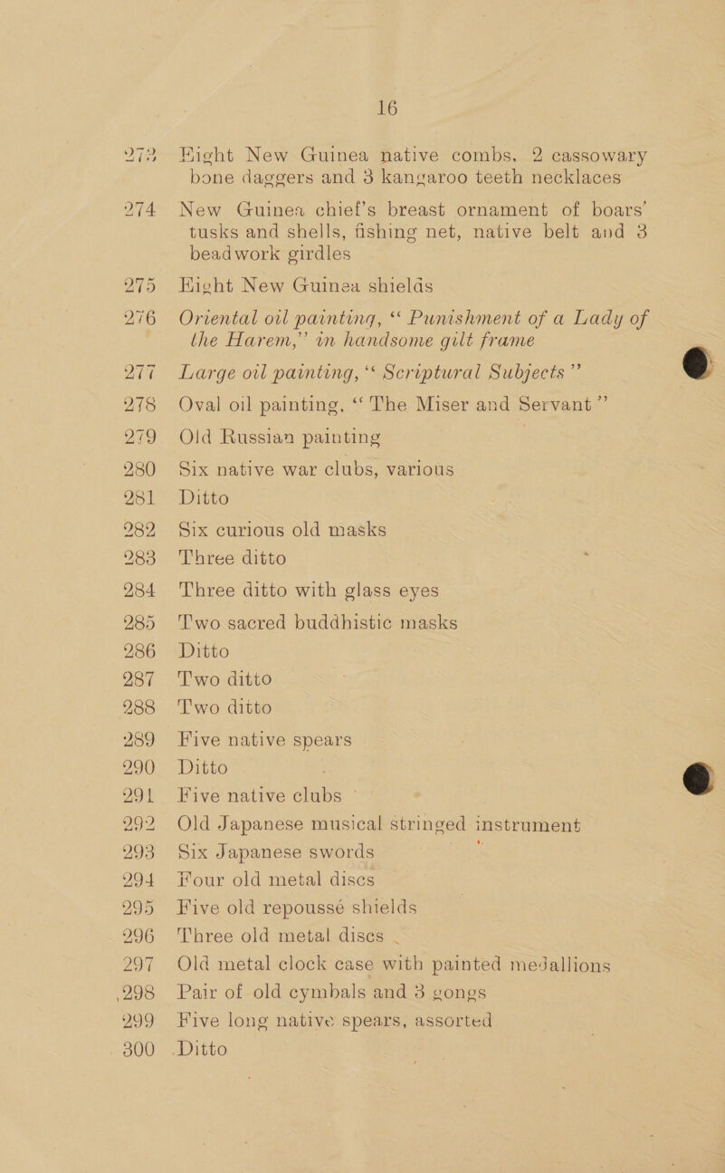 is -] *\- =~ 286 287 288 289 290 291 292 293 294 295 296 2371 298 299 - 300 16 Fight New Guinea native combs, 2 cassowary bone daggers and 3 kangaroo teeth necklaces New Guines chief’s breast ornament of boars’ tusks and shells, fishing net, native belt and 3 beadwork girdles : Eieht New Guinea shields Oriental orl painting, * Punishment of a Lady of the Harem,’ in handsome gilt frame Large oil painting, ‘&lt; Scriptural Subjects ” Oval oil painting, ‘“‘ The Miser and Servant” Old Russiaa painting 3 Six native war clubs, various Ditto Six curious old masks Three ditto Three ditto with glass eyes Two sacred buddhistic masks Ditto Two ditto Two ditto Five native spears Ditto | Five native clubs © Old Japanese musical stringed instrument Six Japanese swords ‘ Four old metal discs Five old repousse shields Three old metal discs | Old metal clock case with painted medallions Pair of old cymbals and 3 gongs Hive long native spears, assorted  