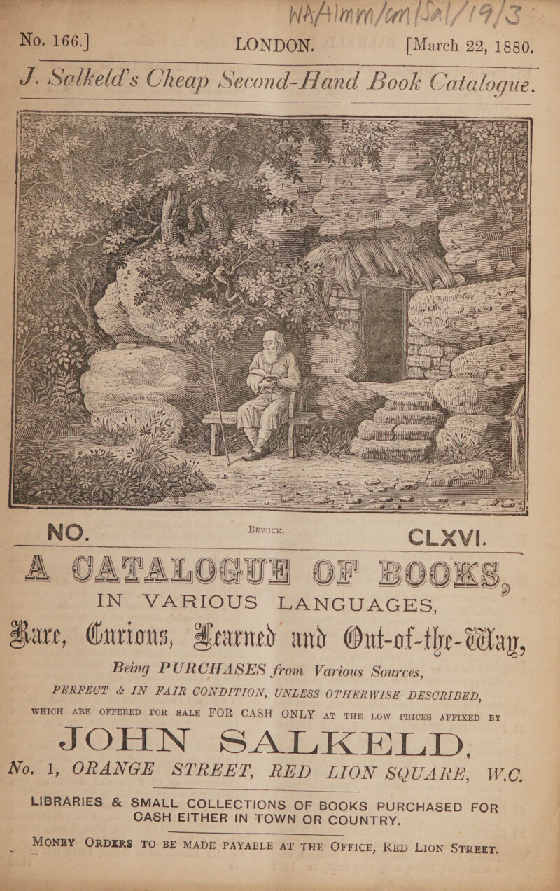  f oe WaAAlam /an [al //19/3 No. 166.] LONDON. © [March 22, 1880.     J. Salkeld’s Cheap Second-Hand Book Catalogue.              NO. | ae. CLXVI. A CATALOGU OF BOOKS (Mav ARIOUS LANGUAGES. aware, Gurions, Learned and Ont-of-the- Way, Being PURCHASES from Various Sources, PERFECT &amp; IN FAIR CONDITION, UNLESS OTHERWISE DESCRIBED, WHICH ARE OFFERED FOR SALE FOR CASH ONLY art tHe tow PRICES AFFIXED BY JOHN SALKELD. No. 1, ORANGE STREET, RED LION SQUARE, W.C.     2)  LIBRARIES &amp; SMALL COLLECTIONS OF BOOKS PURCHASED FOR CASH EITHER IN TOWN OR COUNTRY.   MONEY ORDERS TO BE MADE PAYABLE AT THE OFFICE, RED LION STREET,   leat ae ee Te ae ee