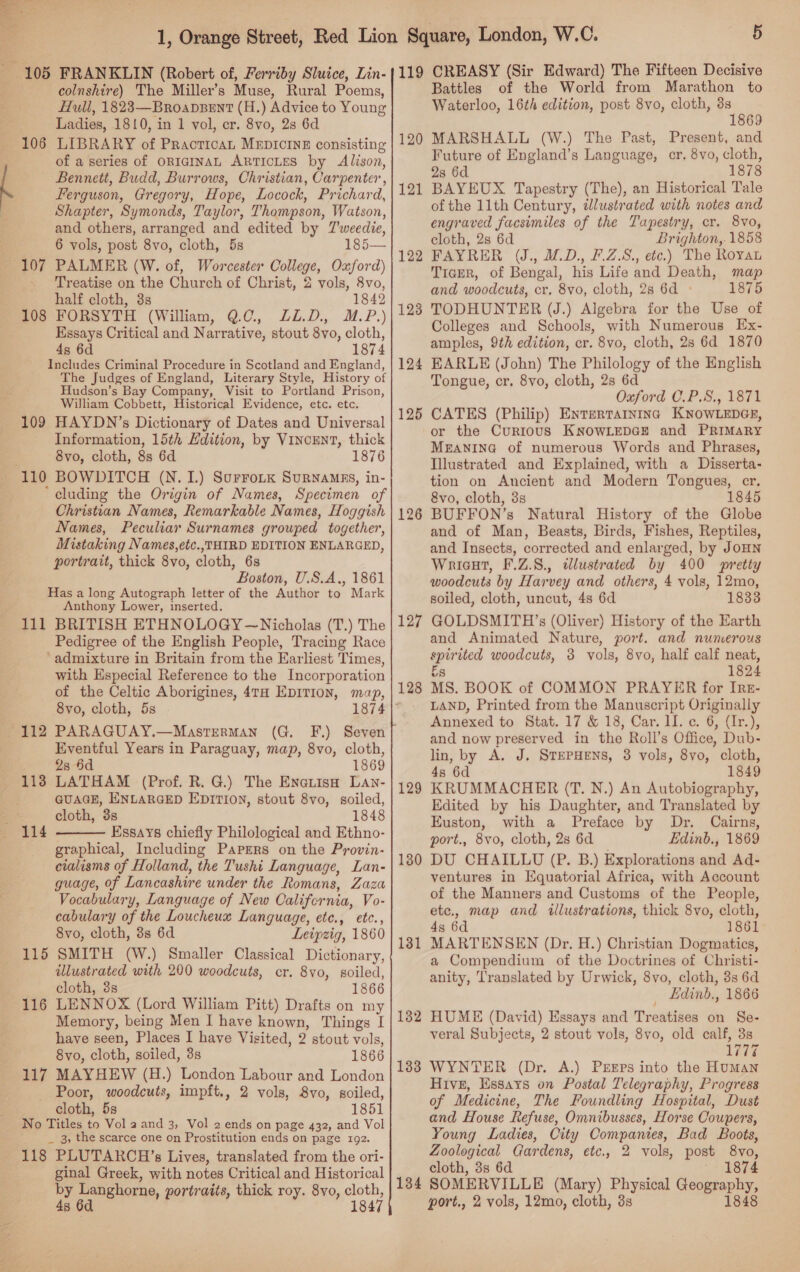 colnshire) The Miller’s Muse, Rural Poems, Hull, 1823—BroabBent (H.) Advice to Young Ladies, 1810, in 1 vol, cr. 8vo, 2s 6d LIBRARY of PracticaL MEDICINE consisting of a series of ORIGINAL ARTICLES by Alison, Bennett, Budd, Burrows, Christian, Carpenter , Ferguson, Gregory, Hope, Locock, Prichard, Shapter, Symonds, Taylor, Thompson, Watson, and others, arranged and edited by Tweedie, 6 vols, post 8vo, cloth, 5s 185— PALMER (W. of, Worcester College, Oxford) Treatise on the Church of Christ, 2 vols, 8vo, half cloth, 3s 1842 FORSYTH (William, Q.0, LL.D. M.P.) Essays Critical and Narrative, stout 8vo, cloth, 4s 6d 1874 Includes Criminal Procedure in Scotland and England, The Judges of England, Literary Style, History of Hudson’s Bay Company, Visit to Portland Prison, William Cobbett, Historical Evidence, etc. etc. 109 HAYDN’s Dictionary of Dates and Universal Information, 15th Edition, by VINCENT, thick 8vo, cloth, 8s 6d 1876 106 108 * cluding the king of Names, Specimen of Christian Names, Remarkable Names, Hoggish Names, Peculiar Surnames grouped together, Mistaking Names,etc.,THIRD EDITION ENLARGED, portrait, thick 8vo, cloth, 6s Boston, U.S.A., 1861 Has a long Autograph letter of the Author to Mark Anthony Lower, inserted. 111 BRITISH ETHNOLOGY —Nicholas (T.) The Pedigree of the English People, Tracing Race ‘admixture in Britain from the Earliest Times, with Especial Reference to the Incorporation of the Celtic Aborigines, 4TH EpITIon, map, 8yvo, cloth, 5s PARAGUAY.—MastTERMAN Eventful Years in Paraguay, map, 8vo, cloth, 2s 6d 1869 LATHAM (Prof. R. G.) The EnauisH Lan- GUAGE, ENLARGED EDITION, stout 8vo, soiled, cloth, 3s 1848 Essays chiefly Philological and Ethno- graphical, Including Paprrs on the Provin- ceialisms of Holland, the Tushi Language, Lan- guage, of Lancashire under the Romans, Laza Vocabulary, Language of New Califcrnia, Vo- cabulary of the Loucheux Language, ete., etc., 8yvo, cloth, 3s 6d Leipzig, 1860 SMITH (W.) Smaller Classical Dictionary, illustrated with 200 woodcuts, cr. 8vo, soiled, cloth, 3s 1866 LENNOX (Lord William Pitt) Drafts on my Memory, being Men I have known, Things I have seen, Places I have Visited, 2 stout vols, 8vo, cloth, soiled, 3s 1866 MAYHEW (H.) London Labour and London Poor, woodcuts, impft., 2 vols, 8vo, soiled, cloth, 5s 1851 No Titles to Vol a and 3, Vol 2 ends on page 432, and Vol _ 3, the scarce one on Prostitution ends on page 192. 118 PLUTARCH’s Lives, translated from the ori- ginal Greek, with notes Critical and Historical by Langhorne, portraits, thick roy. 8yo, cloth, 4s 6d 1847 112 113  115 116 117 5 Battles of the World from Marathon to Waterloo, 16th edition, post 8vo, cloth, aS . 69 MARSHALL (W.) The Past, Present, and Future of England’s Language, cr. 8vo, cloth, 28 6d 1878 BAYEUX Tapestry (The), an Historical Tale of the 11th Century, dlustrated with notes and engraved facsimiles of the Tapestry, cr. 8vo, cloth, 2s 6d Brighton,. 1858 FAYRER UJ., MD., F.Z.S., etc.) The Royan Tiapr, of Bengal, his Life and Death, map and woodcuts, cr, 8vo, cloth, 2s 6d » 1875 TODHUNTER (J.) Algebra for the Use of Colleges and Schools, with Numerous Ex- amples, 9th edition, cr. 8vo, cloth, 28 6d 1870 EARLE (John) The Philology of the English Tongue, cr. 8vo, cloth, 2s 6d Oxford C.P.S., 1871 CATES (Philip) Enrertarntnc KNOWLEDGE, or the Curtous KNOWLEDGE and PRIMARY MEANING of numerous Words and Phrases, Illustrated and Explained, with a Disserta- tion on Ancient and Modern Tongues, cr. 8vo, cloth, 3s 1845 BUFFON’s Natural History of the Globe and of Man, Beasts, Birds, Fishes, Reptiles, and Insects, corrected and enlarged, by JoHN Wricut, F.Z.8., illustrated by 400 pretty woodcuts by Harvey and others, 4 vols, 12mo, soiled, cloth, uncut, 4s 6d 1833 GOLDSMITH’s (Oliver) History of the Earth and Animated Nature, port. and numerous spirited woodcuts, 3 vols, 8vo, half calf neat, Es 1824 MS. BOOK of COMMON PRAYER for Irz- LAND, Printed from the Manuscript Originally Annexed to Stat. 17 &amp; 18; Can Lie. 32 and now preserved in the Roll’s Office, Dub- lin, by A. J. STEPHENS, 8 vols, 8vo, cloth, 4s 6d 1849 KRUMMACHER (T. N.) An Autobiography, Edited by his Daughter, and Translated by Euston, with a Preface by Dr. Cairns, port., 8vo, cloth, 2s 6d Edinb., 1869 DU CHAILLU (P. B.) Explorations and Ad- ventures in Equatorial Africa, with Account of the Manners and Customs of the People, ete., map and ilustrations, thick 8vo, cloth, 4s 6d 1861 MARTENSEN (Dr. H.) Christian Dogmatics, a Compendium of the Doctrines of Christi- anity, Translated by Urwick, 8vo, cloth, 8s 6d _ Ldind., 1866 HUME (David) Essays and Treatises on Se- veral Subjects, 2 stout vols, 8vo, old calf, 3s 177% WYNTER (Dr. A.) Preps into the HuMan Hive, Essays on Postal Telegraphy, Progress of Medicine, The Foundling Hospital, Dust and House Refuse, Omnibusses, Horse Coupers, Young Ladies, City Companies, Bad Boots, Zoological Gardens, etc., 2 vols, post 8vo, cloth, 8s 6d ~ «1874 134 SOMERVILLE (Mary) Physical Geography, port., 2 vols, 12mo, cloth, 3s 1848 120 121 122 128 124 125 126 127 128 129 130 131 132 133