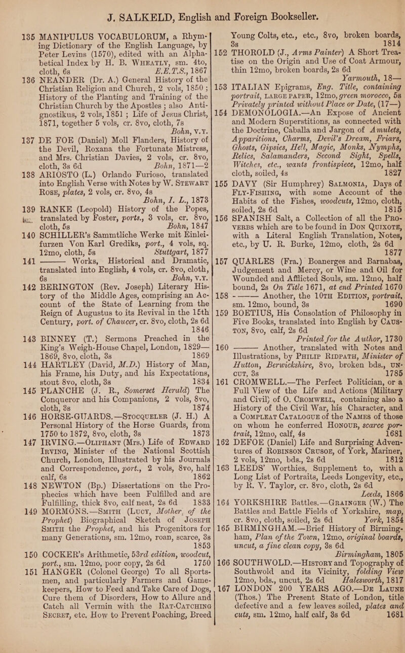 185 MANIPULUS VOCABULORUM, a Rhym- ing Dictionary of the English Language, by Peter Levins (1570), edited with an Alpha- betical Index by H. B. WHEATLY, sm. 4to, cloth, 6s E.E.T.S., 1867 NEANDER (Dr. A.) General History of the Christian Religion and Church, 2 vols, 1850 ; History of the Planting and Training of the Christian Church by the Apostles ; also Anti- gnostikus, 2 vols, 1851; Life of Jesus Christ, 1871, together 5 vols, cr. 8vo, cloth, 7s Bohn, v.Y. 1387 DE FOE (Daniel) Moll Flanders, History of the Devil, Roxana the Fortunate Mistress, and Mrs. Christian Davies, 2 vols, cr. 8vo, cloth, 3s 6d Bohn, 1871—2 ARIOSTO (L.) Orlando Furioso, translated into English Verse with Notes by W. STEWART Ross, plates, 2 vols, cr. 8vo, 48 Bohn, I. L., 18738 RANKE (Leopold) History of the Popes, translated by Foster, ports., 3 vols, cr. 8vo, cloth, 5s Bohn, 1847 SCHILLER’s Sammtliche Werke mit Einlei- furzen Von Karl Grediks, port., 4 vols, sq. 12mo, cloth, 5s Stuttgart, 1877 Works, Historical and Dramatic, translated into English, 4 vols, cr. 8vo, cloth, 6s Bohn, v.Y. 142 BERINGTON (Rev. Joseph) Literary His- tory of the Middle Ages, comprising an Ac- count of the State of Learning from the Reign of Augustus to its Revival in the 15th Century, port. of Chaucer, cr. 8vo, cloth, 2s pe 1846 BINNEY (T.) Sermons Preached in the King’s Weigh-House Chapel, London, 1829— 1869, 8vo, cloth, 3s 1869 HARTLEY (David, M.D.) History of Man, his Frame, his Duty, and his Expectations, stout 8vo, cloth, 3s 1834 PLANCHE (J. R., Somerset Heruld) The Conqueror and his Companions, 2 vols, 8vo, cloth, 3s 1874 HORSE-GUARDS.—SrocquELER (J. H.) A Personal History of the Horse Guards, from 1750 to 1872, 8vo, cloth, 3s 1873 IRVING.—O.irHant (Mrs.) Life of EDwarp Irvine, Minister of the National Scottish Church, London, Illustrated by his Journals and Correspondence, port., 2 vols, 8vo, half calf, 6s 1862 NEWTON (Bp.) Dissertations on the Pro- phecies which have been Fulfilled and are Fulfilling, thick 8vo, calf neat, 23 6d 1833 MORMONS.—SmitH (Lucy, Mother, of the Prophet) Biographical Sketch of JOSEPH SmitH the Prophet, and his Progenitors for many Generations, sm. 12mo, roan, scarce, 3s 1853 COCKER’s Arithmetic, 53rd edition, woodcut, port., sm. 12mo, poor copy, 2s 6d 1750 HANGER (Colonel George) To all Sports- men, and particularly Farmers and Game- Cure them of Disorders, How to Allure and Catch all Vermin with the Rat-CatTcHine SEcRET, etc, How to Prevent Poaching, Breed 136 138 139 bes 140 141  143 144 145 146 147 148 149 150 15 ee Young Colts, etc., etc., 8vo, broken boats 8 1814 152 THOROLD (J., Arms Painter) A Short Trea- tise on the Origin and Use of Coat Armour, thin 12mo, broken boards, 2s 6d Yarmouth, 18— 153 ITALIAN Epigrams, Eng. Title, containing portrait, LARGE PAPER, 12mo, green morocco, 58 Privately printed without Place or Date, (17—) 154 DEMONOLOGIA.—An Expose of Ancient and Modern Superstitions, as connected with the Doctrine, Caballa and Jargon of Amulets, Apparitions, Charms, Devil’s Dream, Friars, Ghosts, Gipsies, Hell, Magic, Monks, Nymphs, Relics, Salamanders, Second Sight, Spells, Witches, etc., wants frontispiece, 12mo, half. cloth, soiled, 4s 1827 155 DAVY (Sir Humphrey) Satmonra, Days of | Fiy-FIsHIne, with some Account of the Habits of the Fishes, woodcuts, 12mo, cloth, soiled, 2s 6d 1815. SPANISH Salt, a Collection of all the Pro- VERBS which are to be found in Don QUIXOTE, with a Literal English Translation, Notes, etc., by U. R. Burke, 12mo, cloth, 2s 6d 1877 157 QUARLES (Fra.) Boanerges and Barnabas, Judgement and Mercy, or Wine and Oil for Wounded and Afflicted Souls, sm. 12mo, half bound, 2s On Title 1671, at end Printed 1670 -—— Another, the 10TH EDITION, portrait, sm. 12mo, bound, 3s 1690 BOETIUS, His Consolation of Philosophy in Five Books, translated into English by Caus- TON, 8vo, calf, 2s 6d Printed for the Author, 1730. Another, translated with Notes and Illustrations, by PHitie RippatH, Minister of Hutton, Berwickshire, 8vo, broken bds., UN- CUT, 38 1785 CROMWELL.—The Perfect Politician, or a Full View of the Life and Actions (Military and Civil) of O. CROMWELL, containing also a History of the Civil War, his Character, and a CoMPLEAT CaTALOGUE of the Namss of those on whom he conferred HONOUR, scarce por= trait, 12mo, calf, 4s 1681 DEFOE (Daniel) Life and Surprising Adven- tures of Ropinson Crusog, of York, Mariner, 2 vols, 12mo, bds., 2s 6d 1812 LEEDS’ Worthies, Supplement to, witha Long List of Portraits, Leeds Longevity, etc., by R. V. Taylor, cr. 8vo, cloth, 2s 6d Leeds, 1866 4 YORKSHIRE Battles.—GratncEr (W.) The Battles and Battle Fields of Yorkshire, map, cr. 8vo, cloth, soiled, 2s 6d York, 1854 BIRMINGHAM.—Brief History of Birming- ham, Plan of the Town, 12mo, original boards, uncut, a fine clean copy, 3s 6d Birmingham, 1805 166 SOUTHWOLD.—Hisrory and Topography of Southwold and its Vicinity, folding View 12mo, bds., uncut, 2s 6d Halesworth, 1817 (Thos.) The Present State of London, title defective and a few leaves soiled, plates and cuts, sm, 12mo, half calf, 3s 6d 1681 156 158 159 160  162 163
