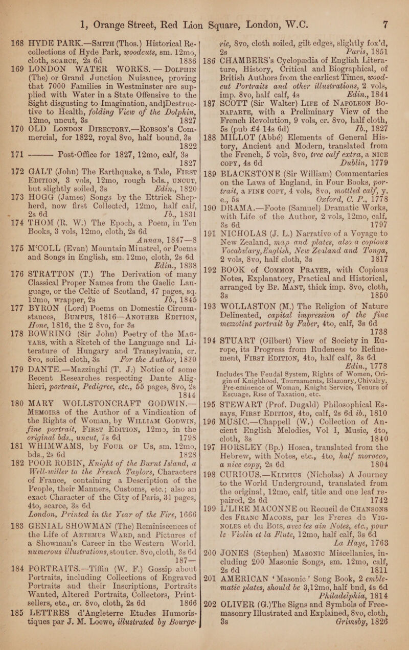 169 170 177 178 179 180 181 182 183 184 185 collections of Hyde Park, woodcuts, sm. 12mo, cloth, scARCE, 2s 6d 1836 LONDON WATER WORKS. — Dotrain (The) or Grand Junction Nuisance, proving that 7000 Families in Westminster are sup- plied with Water in a State Offensive to the Sight disgusting to Imagination, andjDestruc- tive to Health, folding View of the Dolphin, 12mo, uncut, 3s 1827 OLD Lonpon DirEctoRy.—Rosson’s Com- mercial, for 1822, royal 8vo, half bound, 3s 1822 Post-Office for 1827, 12mo, calf, 3s 1827  GALT (John) The Earthquake, a Tale, First Epition, 8 vols, 12mo, rough bds., uncut, but slightly soiled, 3s Edin., 1820 herd, now first Collected, 12mo, half calf, 2s 6d Lb., 1831 THOM (R. W.) The Epoch, a Poem, in Ten Books, 3 vols, 12mo, cloth, 2s 6d Annan, 1847—8 M‘COLL (Evan) Mountain Minstrel, or Poems and Songs in English, sm.12mo, cloth, 2s 6d Edin., 1838 STRATTON (T.) The Derivation of many Classical Proper Names from the Gaelic Lan- guage, or the Celtic of Scotland, 47 pages, sq. 12mo, Wrapper, 2s Ib., 1845 BYRON (Lord) Poems on Domestic Circum- stances, Bumpus, 1816—ANOTHER EDITION, Hone, 1816, the 2 8vo, for 3s BOWRING (Sir John) Puetry of the Maa- YARS, with a Sketch of the Language and _Li- terature of Hungary and Transylvania, cr. 8vo, soiled cloth, 3s For the Author, 1830 DANTE.—Mazzinghi (T. J:) Notice of some Recent Researches respecting Dante Alig- hieri, portrait, Pedigree, etc., 55 pages, 8vo, 2s 1844 MARY WOLLSTONCRAFT GODWIN.— Memorrs of the Author of a Vindication of the Rights of Woman, by WILLIAM GopwIn, fine portrait, First Epition, 12mo, in the original bds., uncut, 7s 6d 1798 WHIMWAMS, by Four oF Us, sm. 12mo, bds., 2s 6d 1828 POOR ROBIN, Knight of the Burnt Island, a Well-willer to the French Taylors, Characters of France, containing a Description of the People, their Manners, Customs, etc.; also an exact Character of the City of Paris, 31 pages, 4to, scarce, 3s 6d London, Printed in the Year of the Fire, 1666 GENIAL SHOWMAN (The) Reminiscences of the Life of ARTEMUs WaRrD, and Pictures of a Showman’s Career in the Western World, numerous illustrations, stoutcr. 8vo,cloth, 8s 6d Ai PORTRAITS.—Tiffin (W. F.) Gossip about Portraits, including Collections of Engraved Portraits and their Inscriptions, Portraits Wanted, Altered Portraits, Collectors, Print- sellers, etc., cr. 8vo, cloth, 2s 6d 1866 LETTRES d’Angleterre Etudes Humoris- tiques par J. M. Loewe, illustrated by Bourge- 186 187 188 189 190 191 192 193 194 195 196 197 199 200 201 202 7 28 Paris, 1851 CHAMBERS’s Cyclopedia of English Litera- ture, History, Critical and Biographical, of British Authors from the earliest Times, wood- cut Portraits and other illustrations, 2 vols, imp. 8vo, half calf, 4s Edin,, 1844 SCOTT (Sir Walter) Lirz of NapoLeon Bo- NAPARTE, with a Preliminary View of the French Revolution, 9 vols, cr. 8vo, half cloth, 53 (pub £4 14s 6d) Lb., 1827 MILLOT (Abbé) Elements of General His- tory, Ancient and Modern, translated from the French, 5 vols, 8vo, tree calf extra, a NICE copy, 4s 6d Dublin, 1779 BLACKSTONE (Sir William) Commentaries on the Laws of England, in Four Books, por- trait, a FINE COPY, 4 vols, 8vo, mottled calf, y. e., 58 Oxford, C. P., 1178 DRAMA.—Foote (Samuel) Dramatic Works, with Life of the Author, 2 vols, 12mo, calf, 3s 6d 1797 NICHOLAS (J. L.) Narrative of a Voyage to New Zealand, map and plates, also a copious Vocabulary, English, New Zealand and Tonga, 2 vols, 8vo, half cloth, 3s 1817 BOOK of Common Prayer, with Copious Notes, Explanatory, Practical and Historical, arranged by Br. Mant, thick imp. 8vo, cloth, 38 1850 WOLLASTON (M.) The Religion of Nature Delineated, capital impression of the fine mezzotint portrait by Faber, 4to, calf, 3s ytd 17 STUART (Gilbert) View of Society in Eu- rope, its Progress from Rudeness to Refine- ment, First Kprrion, 4to, half calf, 3s 6d Edin., 1778 Includes The Feudal System, Rights of Women, Ori- gin of Knighhood, Tournaments, Blazonry, Chivalry, Pre-eminence of Woman, Knight Service, Tenure of Escuage, Rise of Taxation, etc. STEWART (Prof. Dugald) Philosophical Es- says, First Epirion, 4to, calf, 28s 6d 2b., 1810 MUSIC.—Chappell (W.) Collection of An- cient English Melodies, Vol I, Music, 4to, cloth, 3s 1840 HORSLEY (Bp.) Hosea, translated from the Hebrew, with Notes, etc., 4to, half morocco, a nice copy, 28 6d 1804 CURIOUS.—Kurmius (Nicholas) A Journey to the World Underground, translated from the original, 12mo, calf, title and one leaf re- paired, 2s 6d 1742 L’LIRE MACONNE ou Recueil de CHansons des Franco Macons, par les Freres de Via- NOLES et du Bots, avec les ain Notes, etc., pour le Violin et la Flute, 12mo, half calf, 3s 6d La Haye, 1763 JONES (Stephen) Masonic Miscellanies, in- cluding 200 Masonic Songs, sm. 12mo, calf, 2s 6d 1811 AMERICAN ‘Masonic’ Song Book, 2 emble- matic plates, should be 3,12mo, half bnd, 4s 6d Philadelphia, 1814 OLIVER (G.)The Signs and Symbols of Free- masonry Illustrated and Explained, 8vo, cloth, 38 Grimsby, 1826