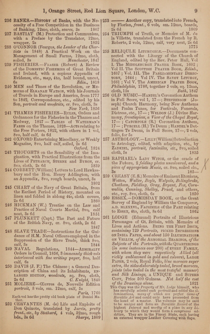 Ba cessity of a Free Competition in the Business of Banking, 12mo, cloth, scarce, 3s 1807 239 241 242 with a Preface by the Translator, 12mo, wrapper, 28 1852 O’CONNOR (Feargus, the Leader of the Char- tists in 1848) A Practical Work on the Management of Small Farms, 12mo, cloth, soiled, 8s Manchester, 1847 FISHERIES.—Frasrer (Robert) A Review of the Domestic FisHeries of Great Britain and Ireland, with a copious Appendix of Evidence, etc., map, 4to, half bound, uncut, 6s Fdin., 1818 MEN and Times of the Revolution, or Mr- morrs of ELKANAH Watson, With his Journals of Travels in Europe and America, from 1777 to 1842, Correspondence, etc., edited by his Son, portrait and woodcuts, cr. 8vo, cloth, 3s New York, 1856 THAMES FISHERIES—Rutes, Orders and Ordnances for the Fisheries in the Thames and Medway, 1827 — TaBLes of WaTEeRMAN’S Fares on the Thames, 1828—Acts relating to the Free Porters, 1822, with others in 1 vol, 8vo, half calf, 4s 6d OXFORD Entertaining Miscellany, or Weekly Magazine, 8vo, half calf, soiled, 2s 6d Oxford, 1824 THOUGHTS on the Sensibility of the Ima- gination, with Practical Illustrations from the Lives of PETRARCH, STERNE and Byron, cr. 8vo, cloth, 2s 6d 1839 245 246 247 248 249 250 251 bury and the Hon. Henry Addington, with an Appendix, 8yo, rough boards, uncut, 3s 1802 CHART of the Navy of Great Britain, from the Earliest Period of History, mounted on linen and folded in ablong 4to, cloth covers, 28 6d 1860 HICKMAN (W.) Treatise on the Law and Practice of Naval Courts Martial, 8vo, calf neat, 3s 6d 1851 PLUNKETT (Capt.) The Past and Future of the British Navy, cr. 8vo, cloth, 2s 6d 1847 SLAVE TRADE—Instructions for the Gui- dance of H.M. Naval Officersemployed in the Suppression of the Slave Trade, thick 8vo, calf, 3s 1844 NAVAL Regulations, 1844—ApMmIRALty Orders in Council, 1856, 3 immensely thick vols interleaved with fine writing paper, 8vo, half DAVIS (J. F.) The Chinese; a General Des- cription of China and its Inhabitsnts, EN- LARGED EDITION, woodcuts, sq. 8vo, cloth, 28 6d C. Knight, 1840 MOLIERE—(C£uvres de, Nouvelle Edition portrait, 8 vols, sm. 12mo, calf, 5s Paris, 1760 252 er. CERVANTES (M. de) Life and Exploits of Don Quixote, translated by Jarvis, pretty front., etc., by Stothard, 4 vols, 832mo, rough bds., 38 6d Sharpe, 1809 253 254 255 256 257 258 259 260 261 9 Another copy, translatediuto French, by Florian, front., 6 vols, sm. 12mo, boards, 28 6d 1809 TRIUMPH of Truth, or Memoirs of M. cde la Villette, translated from the French by R. Roberts, 2 vols, 12mo, calf, very neat, me 1775 RELIQULZ Liturvuciom.—Documents con- nected with the Liturgy of the Church of England, edited by the Rev. Peter Hall, Vol I. The MippLEBURGH PRayER Book, 1602 ; Vol II. The Scorrish Prayur Book, Edinb., 1637 ; Vol. III]. The Partiamentary Dirxc- Tory, 1644; VollIV. The Savoy Liturey, 1661 ; Vol V. The AMERICAN PRaAyER Book, Philadelphia, 1786, together 5 vols, sq. 12mo, cloth, 12s Bath, 1847 OLD MUSIC—Hawnpet’s Coronation Anthem in Full Score, vol 1, 17—; SrepHENson (Jo- seph) Church Harmony, being New Anthems and Psalm Tunes, for Festivals, Funerals, Distress, etc., 17 — ; WELDON (J.) Divine Har- mony, frontispiece, a View of the Chapel Royal, 17— ; Catourorne (R.) Coronation Anthem, 17— ; Purcett (H.) Te Deum ; HANDEL’S Det- tingen Te Deum, in Full Score, 17—, 2 vols, folio, for 5s oh, ASTROLOGY.—LILLyY (William) Introduction to Astrology, edited, with adaption, etc., by ZADKIEL, portrait, facsimiles, etc,, 8vo, soiled cloth, 5s 1835 RAPHAEL’s Lapy Wirecu, or the oracle of the Future, 2 folding plates uncoloured, anda piece of appropriate Music, cr. 8vo, soiled clo., 88 185— CREASY (E.S.) Memoirs of Eminent Etonians, Wotton, Waller, Boyle, Walpole, Bolingbroke, Chatham, Fielding, Gray, Bryant, Fox, Corn- wallis, Canning, Shelley, Praed, and others, etc., roy. 8vo, cloth, 6s 1850 ESSEX.—DOMESDAY BOOK, or the Great Survey of England by William the Conqueror, A.D, MLXXXVI., FACSIMILE of the Part relating to Essex, 4to, cloth, 8s 6d 1862 LODGE (Edmund) Portraits of Illustrious Personages of Gt, Britain, with Memoirs of Lives and Actions. Brina THE First Issvz, containing 129 Portraits, PICKED IMPRESSIONS ON InpDIA Paper, and about 150 ILLUMINATIONS on VELLUM, of the ARMORIAL BEarRtinas, of the Subjects of the Portraits, withthe QUARTERINGS (in some instances over 200) of EVERY FAMILY, with whom they were respectively Allied (all richly emblazoned in gold and colours), LARGE extra, the sides elaborately tooled, broad morocco, joints (also tooled in the most tasteful manner) and Sik Linings, A UNIQUE and Supers Copy, Price 500 Guineas. Not half the cost of the Drawings alone. 1821 This Copy was the Property of Mr. Lodge himself, who has carefully selected each portrait and added the il- luminations, manyof which are perfect Gems of Heraldic Art and could only have proceeded from the hand of amaster. The volumes may be said tobe unique and form an Heraldic Record of the highest Interest and worthy of a place in any Li- brary to which they would form a sumptuous ad- dition, They are inthe Finest State, each having an external wrapper Leather Covering with flaps. 
