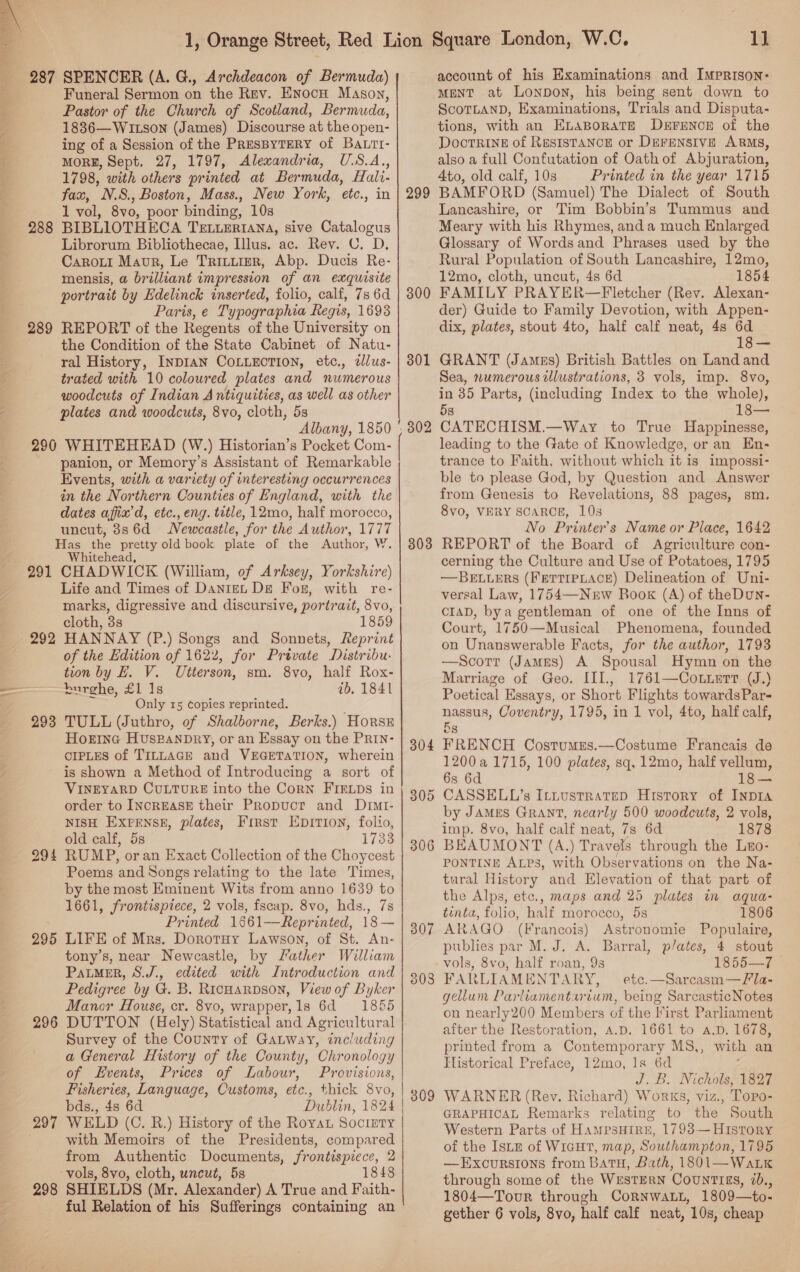  288 289 Funeral Sermon on the Rev. EnocH Mason, Pastor of the Church of Scotland, Bermuda, 18386—WILson (James) Discourse at the open- ing of a Session of the PRESBYTERY of Ba.rt- MORE, Sept. 27, 1797, Alexandria, U.S.A, 1798, with others printed at Ber muda, Hali- fax, N.S., Boston, Mass., New York, ‘ete., in 1 vol, 8v0, poor binding, 10s BIBLIOTHECA TELLERIANA, sive Catalogus Librorum Bibliothecae, Illus. ac. Rev. C. D. Caroui Maur, Le TRILLIER, Abp. Ducis Re- mensis, a brilliant impression of an exquisite portrait by Hdelinck inserted, folio, calf, 7s 6d Paris, e Typographia Regis, 1693 REPORT of the Regents of the University on the Condition of the State Cabinet of Natu- ral History, INDIAN COLLECTION, etc., dlus- trated with 10 coloured plates and numerous woodcuts of Indian Antiquities, as well as other plates and woodcuts, 8vo, cloth, 5s Albany, 1850 panion, or Memory’s Assistant of Remarkable Events, with a variety of interesting occurrences in the Northern Counties of England, with the dates affix’d, etc., eng. title, 12mo, half morocco, uncut, 886d Newcastle, for the Author, 1777 291 292 293 295 297 298 Whitehea CHADWICK (William, of Arksey, Yorkshire) Life and Times of Danie De For, with re- marks, digressive and discursive, portrait, 8vo, cloth, 3s 1859 HANNAY (P.) Songs and Sonnets, Reprint of the Edition of 1622, for Private Distribu. tion by EL. V. Utterson, sm. 8vo, half Rox- burghe, £1 1s ib. 1841 Only 15 copies reprinted. TULL (Juthro, of Shalborne, Berks.) Horse HOEING HUsraNDRy, or an Essay on the PRIN- CIPLES of TILLAGE and VEGETATION, wherein is shown a Method of Introducing a sort of VINEYARD CULTURE into the Corn FIELDs in order to IncrEASE their Propucr and Drmt- NISH EXPENSE, plates, First Epition, folio, old calf, 5s 1733 RUMP, oran Exact Collection of the Choycest Poems and Songs relating to the late Times, by the most Eminent Wits from anno 1639 to 1661, frontispiece, 2 vols, fscap. 8vo, hds., 7s Printed 1§61—Reprinted, 18— LIFE of Mrs. Dorotuy Lawson, of St. An- tony’s, near Newcastle, by Lather William Patmer, S.J., edited with Introduction and Pedigree by G. B. Ricuarpson, View of Byker Mancr House, cr. 8vo, wrapper, 1s 6d 1855 DUTTON (Hely) Statistical and Agricultural Survey of the County of GaLway, including a General History of the County, Chronology of Events, Prices of Labour, Provisions, Fisheries, Language, Customs, etc., thick 8vo, bds., 4s 6d Dublin, 1824 WELD (C. R.) History of the Roya Society with Memoirs of the Presidents, compared from Authentic Documents, frontispiece, 2 vols, 8vo, cloth, uncut, 5s 1848 SHIELDS (Mr. Alexander) A True and Faith- ful Relation of his Sufferings containing an 299 300 301 803 304 305 306 309 ih account of his Examinations and Imprison- MENT at Lonpon, his being sent down to ScoTLAND, Examinations, Trials and Disputa- tions, with an ELaBoraTe DEFENCE of the Doctrine of Resistance or DEFENSIVE ARMS, also a full Confutation of Oath of Abjuration, Ato, old calf, 10s Printed in the year 1715 BAMFORD (Samuel) The Dialect of South Lancashire, or Tim Bobbin’s Tummus and Meary with his Rhymes, and a much Enlarged Glossary of Words and Phrases used by the Rural Population of South Lancashire, 12mo, 12mo, cloth, uncut, 4s 6d 1854 FAMILY PRAYER—Fletcher (Rev. Alexan- der) Guide to Family Devotion, with Appen- dix, plates, stout 4to, half calf neat, 4s 6d 18— GRANT (Jamus) British Battles on Land and Sea, numerous wlustrations, 3 vols, imp. 8vo, in 35 Parts, (including Index to the whole), 5s CATECHISM.—Way to True Happinesse, leading to the Gate of Knowledge, or an En- trance to Faith, without which it is impossi- ble to please God, by Question and Answer from Genesis to Revelations, 88 pages, sm. 8vo, VERY SCARCE, 108 No Printer’s Name or Place, 1642 REPORT of the Board of Agriculture con- cerning the Culture and Use of Potatoes, 1795 —BELuERS (FETTIPLACE) Delineation of Uni- versal Law, 1754—Nerw Book (A) of theDun- cIAD, bya gentleman of one of the Inns of Court, 1750—Musical Phenomena, founded on Unanswerable Facts, for the author, 1793 —Scorr (James) A Spousal Hymn on the Marriage of Geo. IIL, 1761—Cotterr (J.) Poetical Essays, or Short Flights towardsPar- Bs FRENCH Costumus.—Costume Francais de 1200a 1715, 100 plates, sq, 12mo, half vellum, 6s 6d 18 — CASSELL’s Ittustratep History of INDIA by JAMES GRANT, nearly 500 woodcuts, 2 vols, imp. 8vo, half calf neat, 7s 6d 1878 BEAUMONT (A .) Travels through the Lno- PONTINE ALPs, with Observations on the Na- tural History and Elevation of that part of the Alps, etc., maps and 25 plates in aqua- tinta, folio, half morocco, 5s 1806 ARAGO. (Francois) Astronomie Populaire, publies par M. J. A. Barral, plates, 4 stout vols, 8vo, half roan, 93 1855—7 FARLIAMENTARY, — etc.—Sarcasm—Fla- gellum Parliamentarium, being Sarcastic Notes on nearly200 Members of the First Parliament after the Restoration, A.D. 1661 to a.p. 1678, printed from a Contempor ary MS,, with an Historical Preface, 12mo, Is 6d ; J.B. Nichols, 1827 WARNER (Rev. Richard) Works, viz., Topo- GRAPHICAL Remarks relating to the South Western Parts of HaMPsHIRE, 1793— History of the ISLE of WIGHT, map, Southampton, 1795 —Excursions from Batu, Bath, 1801—WatLk through some of the WestERN CouNtrEs, ib., 1804—Tovr through Cornwatt, 1809—to- gether 6 vols, 8vo, half calf neat, 10s, cheap —