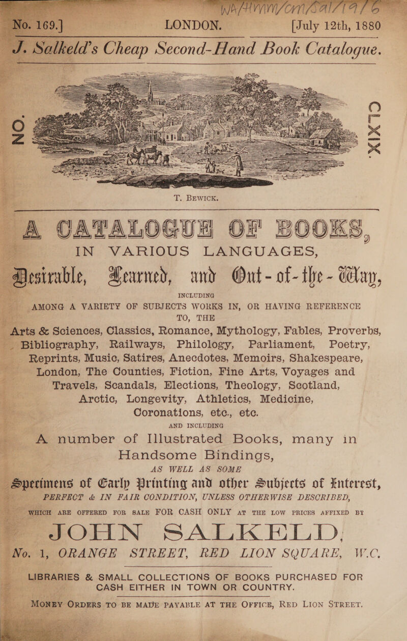 [July 12th, 1880                                                            T. BEWICK. A CATALOGUA OF BOOKS, IN VARIOUS LANGUAGES, Dasinble, Heaney, und Out- of- the - Way, INCLUDING _ AMONG A VARIETY OF SUBJECTS WORKS IN, OR HAVING REFERENCE TO, THE “ts &amp; Sciences, Classics, Romance, Mythology, Fables, Proverbs, Bibliography, Railways, Philology, Parliament, Poetry, _ Reprints, Music, Satires, Anecdotes, Memoirs, Shakespeare, - London, The Counties, Fiction, Fine Arts, Voyages and ; Travels, Scandals, Elections, Theology, Scotland, Arctic, Longevity, Athletics, Medicine, Coronations, ete. etc. AND INCLUDING A number of Illustrated Books, many in Handsome Bindings, AS WELL AS SOME erimens of Earlp Printirg and other Subjects of Enterest, PERFECT &amp; IN FAIR CONDITION, UNLESS OTHERWISE DESCRIBED,   