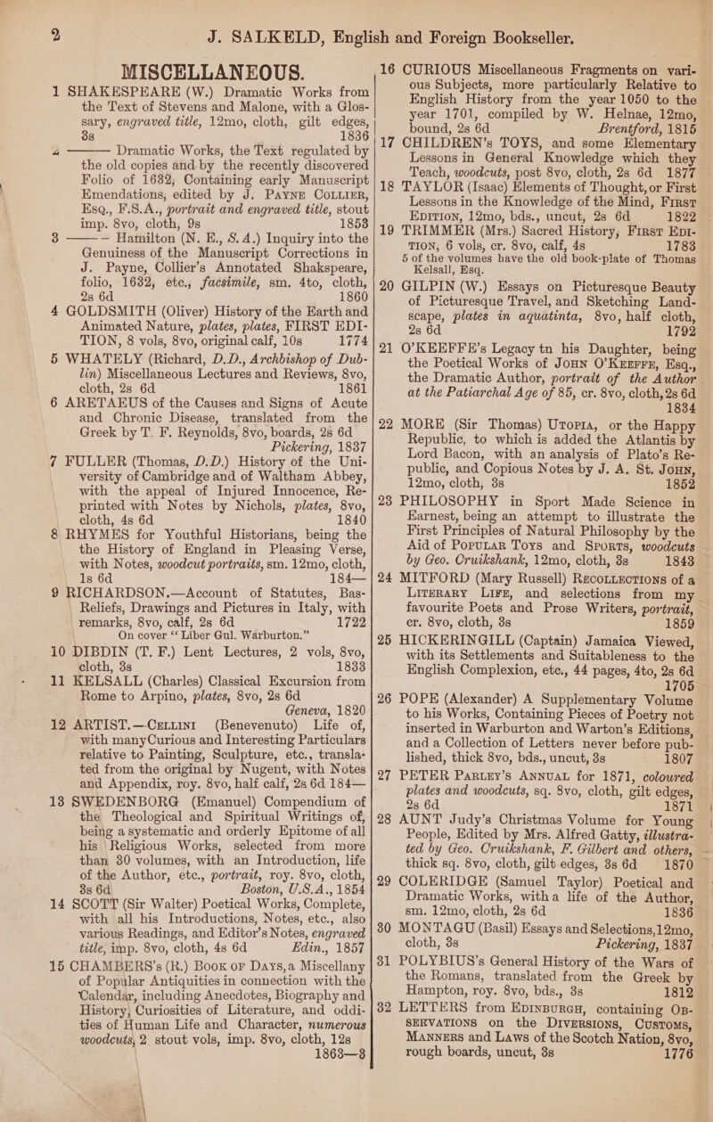 MISCELLANEOUS. 1 SHAKESPEARE (W.) Dramatic Works from the Text of Stevens and Malone, with a Glos- Co fr) 38  Dramatic Works, the Text regulated by the old copies and-by the recently discovered Folio of 1682; Containing early Manuscript Emendations, edited by J. Payne COLLIER, Ksq., F.S.A., portrait and engraved title, stout imp. 8vo, cloth, 9s 1858 — Hamilton (N. E., S. 4.) Inquiry into the Genuiness of the Manuscript Corrections in J. Payne, Collier’s Annotated Shakspeare, folio, 1632, etc., facsimile, sm. 4to, cloth, 2s 6d 1860 4 GOLDSMITH (Oliver) History of the Earth and Animated Nature, plates, plates, FIRST EDI- TION, 8 vols, 8vo, original calf, 10s 1774 5 WHATELY (Richard, D.D., Archbishop of Dub- lin) Miscellaneous Lectures and Reviews, 8vo, cloth, 2s 6d 1861 6 ARETAEUS of the Causes and Signs of Acute and Chronic Disease, translated from the Greek by T. F. Reynolds, 8vo, boards, 2s 6d Pickering, 1837 7 FULLER (Thomas, D.D.) History of the Uni- versity of Cambridge and of Waltham Abbey, with the appeal of Injured Innocence, Re- printed with Notes by Nichols, plates, 8vo, cloth, 4s 6d 1840 8 RHYMES for Youthful Historians, being the the History of England in Pleasing Verse, with Notes, woodcut portraits, sm. 12mo, cloth, Is 6d 184— 9 RICHARDSON.—Account of Statutes, Bas- Reliefs, Drawings and Pictures in Italy, with remarks, 8vo, calf, 28 6d 1722 On cover ‘‘ Liber Gul. Warburton.” 10 DIBDIN (T. F.) Lent Lectures, 2 vols, 8vo, cloth, 3s 1833 11 KELSALL (Charles) Classical Excursion from Rome to Arpino, plates, 8vo, 2s 6d Geneva, 1820 12 ARTIST.—-CeLtint (Benevenuto) Life of, with manyCurious and Interesting Particulars relative to Painting, Sculpture, etc., transla- ted from the original by Nugent, with Notes and Appendix, roy. 8vo, half calf, 2s 6d 184— 13 SWEDENBORG (Emanuel) Compendium of the Theological and Spiritual Writings of, being a systematic and orderly Epitome ofall his Religious Works, selected from more than 30 volumes, with an Introduction, life of the Author, etc., portrait, roy. 8vo, cloth, 38 6d Boston, U.S.A., 1854 14 SCOTT (Sir Walter) Poetical Works, Complete, with all his Introductions, Notes, etc., also various Readings, and Editor’s Notes, engraved title, imp. 8vo, cloth, 4s 6d Edin., 1857 15 CHAMBERS’s (R.) Boox oF Days,a Miscellany of Popular Antiquities in connection with the Calendar, including Anecdotes, Biography and History, Curiosities of Literature, and oddi- ties of Human Life and Character, numerous woodcuts, 2. stout vols, imp. 8vo, cloth, 12s  3   16 CURIOUS Miscellaneous Fragments on vari- ous Subjects, more particularly Relative to English History from the year 1050 to the year 1701, compiled by W. Helnae, 12mo, bound, 2s 6d Brentford, 1815 — 17 CHILDREN’s TOYS, and some Elementary Lessons in General Knowledge which they Teach, woodcuts, post 8vo, cloth, 2s 6d 1877 18 TAYLOR (Isaac) Elements cf Thought, or First Lessons in the Knowledge of the Mind, First EDITION, 12mo, bds., uncut, 2s 6d 1822 TRIMMER (Mrs.) Sacred History, First Ep1- TION, 6 vols, cr. 8vo, calf, 4s 1783 5 of the volumes have the old book-plate of Thomas Kelsall, Esq. GILPIN (W.) Essays on Picturesque Beauty of Picturesque Travel, and Sketching Land- scape, plates in aquatinta, 8vo, half cloth, 2s 6d 1792 O’KEEFFE’s Legacy tn his Daughter, being the Poetical Works of Jonn O’Kuzrrs, Esq., the Dramatic Author, portrait of the Author at the Patiarchal Age of 85, cr. 8vo, cloth, 2s 6d 1834 MORE (Sir Thomas) Uropia, or the Happy Republic, to which is added the Atlantis by Lord Bacon, with an analysis of Plato’s Re- public, and Copious Notes by J. A. St. JoHn, 12mo, cloth, 38s 1852 PHILOSOPHY in Sport Made Science in Earnest, being an attempt to illustrate the First Principles of Natural Philosophy by the Aid of PopuLar Toys and Sports, woodcuts by Geo. Cruikshank, 12mo, cloth, 3s 1843 MITFORD (Mary Russell) ReacoLLEections of a Literary Li¥z, and selections from my favourite Poets and Prose Writers, portrait, cr. 8vo, cloth, 3s 1859 HICKERINGILL (Captain) Jamaica Viewed, with its Settlements and Suitableness to the English Complexion, etc., 44 pages, 4to, 2s 6d 1705 POPE (Alexander) A Supplementary Volume to his Works, Containing Pieces of Poetry not inserted in Warburton and Warton’s Editions, and a Collection of Letters never before pub- lished, thick 8vo, bds., uncut, 3s 1807 PETER Par.ey’s Annual for 1871, coloured plates and woodcuts, sq. 8vo, cloth, gilt edges, 2s 6d 1871 AUNT Judy’s Christmas Volume for Young People, Edited by Mrs. Alfred Gatty, dlustra- ted by Geo. Cruckshank, F. Gilbert and others, — thick sq. 8vo, cloth, gilt edges, 3s 6d 1870 COLERIDGE (Samuel Taylor) Poetical and Dramatic Works, witha life of the Author, sm. 12mo, cloth, 2s 6d 1836 MONTAGU (Basil) Essays and Selections,12mo, cloth, 3s Pickering, 1837 POLYBIUS’s General History of the Wars of the Romans, translated from the Greek by Hampton, roy. 8vo, bds., 3s 1812 SERVATIONS on the Diversions, Customs, Manners and Laws of the Scotch Nation, 8vo, rough boards, uncut, 38 1776 19 20 21 22 23 24 25 26 27 28 29 30 31