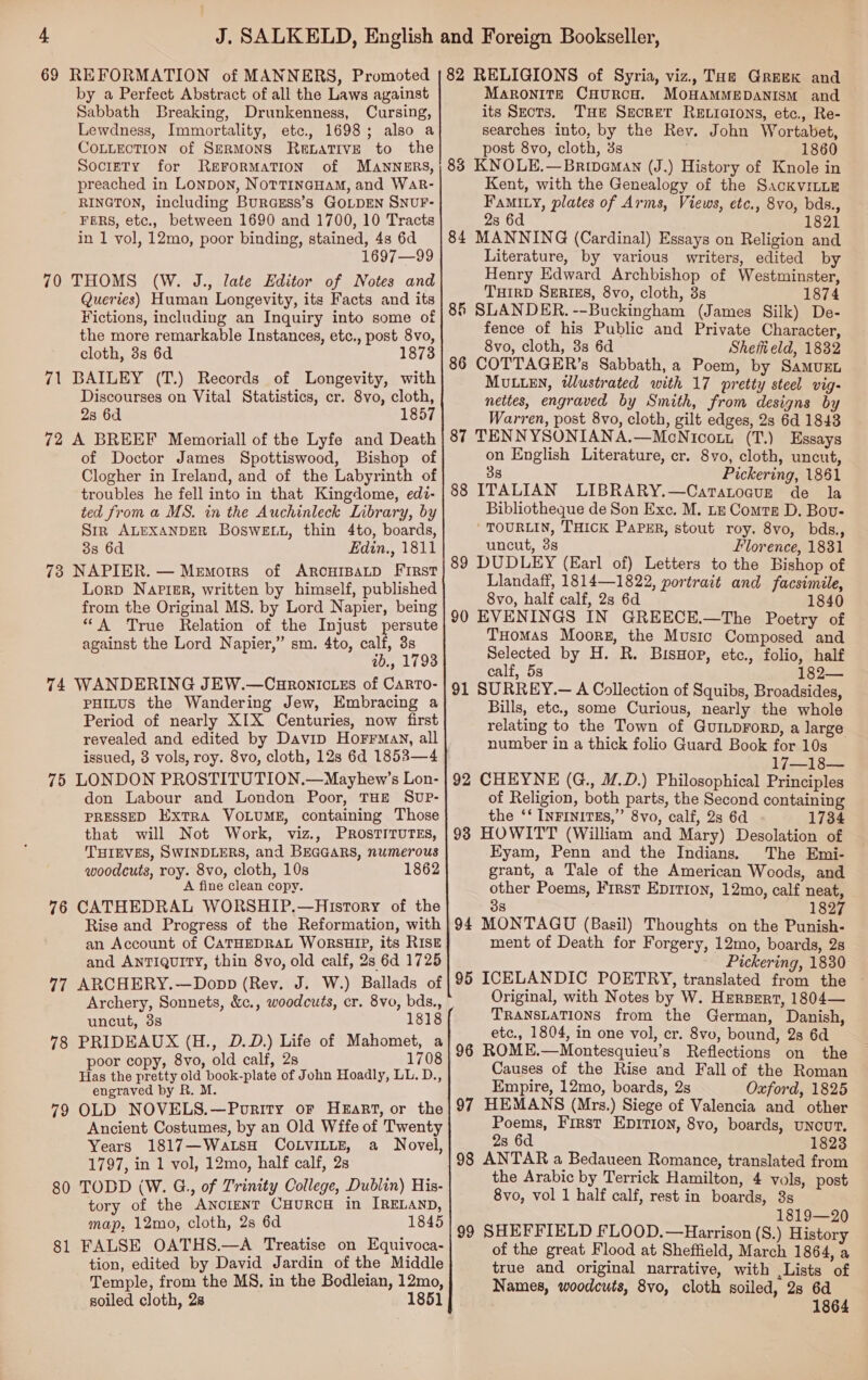 69 REFORMATION of MANNERS, Promoted by a Perfect Abstract of all the Laws against Sabbath Breaking, Drunkenness, Cursing, Lewdness, Immortality, etc., 1698; also a COLLECTION of SERMONS RewLatiIvE to the SocreTy for ReFORMATION of MANNERS, preached in Lonpon, NotTineHaM, and WaAR- RINGTON, including Burasss’s GOLDEN SNUF- FERS, etc., between 1690 and 1700, 10 Tracts in 1 vol, 12mo, poor binding, stained, 4s 6d 1697—99 70 THOMS (W. J., late Editor of Notes and Queries) Human Longevity, its Facts and its Fictions, including an Inquiry into some of the more remarkable Instances, etc., post 8vo, cloth, 3s 6d 1873 71 BAILEY (T.) Records of Longevity, with Discourses on Vital Statistics, cr. 8vo, cloth, 2s 6d 1857 72 A BREEF Memoriall of the Lyfe and Death of Doctor James Spottiswood, Bishop of Clogher in Ireland, and of the Labyrinth of troubles he fell into in that Kingdome, edi- ted from a MS. in the Auchinleck Library, by Sir ALEXANDER BOswELL, thin 4to, boards, 38 6d Edin., 1811 73 NAPIER. — Memorrs of ARCHIBALD FIRST Lorp Napisr, written by himself, published from the Original MS. by Lord Napier, being “A True Relation of the Injust persute against the Lord Napier,” sm. 4to, calf, 3s ab., 1793 74 WANDERING JEW.—CHRONICLES of CARTO- PHILUS the Wandering Jew, Embracing a Period of nearly XIX Centuries, now first revealed and edited by Davip HorFrMay, all issued, 3 vols, roy. 8vo, cloth, 12s 6d 1853—4 75 LONDON PROSTITUTION.—Mayhew’s Lon- don Labour and London Poor, THE Suvup- PRESSED ExTRA VOLUME, containing Those that will Not Work, viz., PRostTITurEs, THIEVES, SWINDLERS, and BEGGARS, numerous woodcuts, roy. 8vo, cloth, 10s 1862 A fine clean copy. 76 CATHEDRAL WORSHIP.—History of the Rise and Progress of the Reformation, with an Account of CATHEDRAL WORSHIP, its RIsk and ANTIQUITY, thin 8vo, old calf, 2s 6d 1725 77 ARCHERY.—Dopp (Rev. J. W.) Ballads of Archery, Sonnets, &amp;c., woodcuts, cr. 8vo, bds., uncut, 3s 1818 78 PRIDEAUX (H., D.D.) Life of Mahomet, a poor copy, 8vo, old calf, 2s 1708 Has the pretty old book-plate of John Hoadly, LL. D., engraved by R. M. 79 OLD NOVELS.—Pority oF Heart, or the Ancient Costumes, by an Old Wffe of Twenty Years 1817—WaLsH COLVILLE, a Novel, 1797, in 1 vol, 12mo, half calf, 2s 80 TODD (W. G., of Trinity College, Dublin) His- tory of the ANcIENT CHURCH in IRELAND, map, 12mo, cloth, 2s 6d 1845 81 FALSE OATHS.—A Treatise on Equivoca- tion, edited by David Jardin of the Middle Temple, from the M$, in the Bodleian, 12mo, soiled cloth, 28 1851 82 RELIGIONS of Syria, viz., Taz Greek and Maronite CHurcH. MOHAMMEDANISM and its Sects. Tue Secret Retictons, etc., Re- searches into, by the Rev. John Wortabet, post 8vo, cloth, 3s 1860 83 KNOLE.—Brineman (J.) History of Knole in Kent, with the Genealogy of the SackVILLE Fami y, plates of Arms, Views, etc., 8vo, bds., 2s 6d 1821 84 MANNING (Cardinal) Essays on Religion and Literature, by various writers, edited by Henry Edward Archbishop of Westminster, THIRD SERIES, 8vo, cloth, 3s 1874 85 SLANDER. --Buckingham (James Silk) De- fence of his Public and Private Character, 8vo, cloth, 3s 6d Sheffield, 1882 86 COTTAGER’s Sabbath, a Poem, by Samuzn MULLEN, tlustrated with 17 pretty steel vig- nettes, engraved by Smith, from designs by Warren, post 8vo, cloth, gilt edges, 2s 6d 1843 87 TENNYSONIANA.—MoNicott (T.) Essays on English Literature, cr. 8vo, cloth, uncut, 38 Pickering, 1861 88 ITALIAN LIBRARY.—Catatoauz de la Bibliotheque de Son Exc. M. Lz Comtse D. Bov- TOURLIN, THICK PaPER, stout roy. 8vo, bds., uncut, 3s Florence, 1831 89 DUDLEY (Earl of) Letters to the Bishop of Llandaff, 1814—1822, portrait and facsimile, 8vo, half calf, 2s 6d 1840 90 EVENINGS IN GREECE.—The Poetry of THomas Moors, the Music Composed and Selected by H. R. Bisuop, etc., folio, half calf, 5s 182— 91 SURREY.— A Collection of Squibs, Broadsides, Bills, etc., some Curious, nearly the whole relating to the Town of GuILpForD, a large number in a thick folio Guard Book for 10s 17—18— 92 CHEYNE (G., M.D.) Philosophical Principles of Religion, both parts, the Second containing the ‘‘ INFINITES,”’ 8vo, calf, 2s 6d 1734 93 HOWITT (William and Mary) Desolation of Eyam, Penn and the Indians. The Emi- grant, a Tale of the American Woods, and other Poems, First Eprtion, 12mo, calf neat, 38 1827 94 MONTAGU (Basil) Thoughts on the Punish- ment of Death for Forgery, 12mo, boards, 2s Pickering, 1830 95 ICELANDIC POETRY, translated from the Original, with Notes by W. Herpert, 1804— TRANSLATIONS from the German, Danish, etc., 1804, in one vol, cr. 8vo, bound, 28 6d 96 ROME.—Montesquieu’s Reflections on the Causes of the Rise and Fall of the Roman Empire, 12mo, boards, 2s Oxford, 1825 97 HEMANS (Mrs.) Siege of Valencia and other Poems, First EpITI0n, 8vo, boards, uncut. 2s 6d 1823 98 ANTAR a Bedaueen Romance, translated from the Arabic by Terrick Hamilton, 4 vols, post 8vo, vol 1 half calf, rest in boards, 3s 1819—20 99 SHEFFIELD FLOOD.—Harrison (S.) History of the great Flood at Sheffield, March 1864, a true and original narrative, with Lists of Names, woodcuts, 8vo, cloth soiled, 28 6d 1864