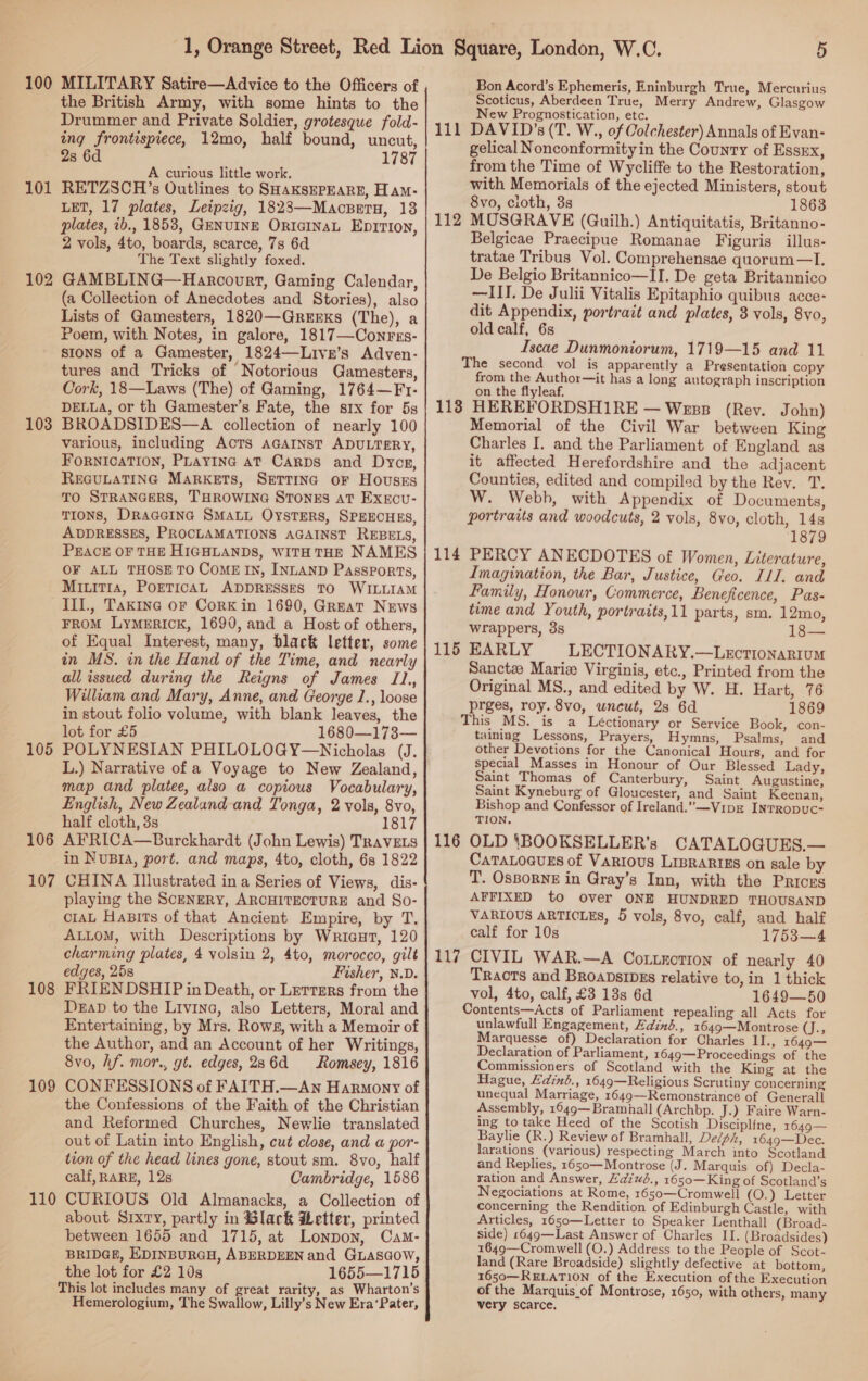 100 101 102 103 105 106 107 108 109 110 MILITARY Satire—Advice to the Officers of the British Army, with some hints to the Drummer and Private Soldier, grotesque fold- ing frontispiece, 12mo, half bound, uncut, d 2s 6 1787 A curious little work. RETZSCH’s Outlines to SHAKSEPEARE, Ham- LET, 17 plates, Leipzig, 18283—Macseru, 13 plates, 2b., 1858, GENUINE ORIGINAL EpITION, 2 vols, 4to, boards, scarce, 7s 6d The Text slightly foxed. GAMBLING—Harcourt, Gaming Calendar, (a Collection of Anecdotes and Stories), also Lists of Gamesters, 1820—QGrerxs (The), a Poem, with Notes, in galore, 1817—Conres- sions of a Gamester, 1824—Livr’s Adven- tures and Tricks of Notorious Gamesters, Cork, 18—Laws (The) of Gaming, 1764—Fr- DELLA, or th Gamester’s Fate, the six for 5s BROADSIDES—A collection of nearly 100 various, including ACTS AGAINST ADULTERY, FornicaTIon, PLayInG aT Carps and Dyce, REGULATING MARKETS, SETTING oF HoUusEsS TO STRANGERS, THROWING STONES AT Execu- TIONS, DRAGGING SMALL OysTERS, SPEECHES, ADDRESSES, PROCLAMATIONS AGAINST REBELS, PEACE OF THE HIGHLANDS, WITH THE NAMES OF ALL THOSE TO CoME IN, INLAND Passports, Miuit1a, POETICAL ADDRESSES TO WILLIAM Ill., Taxine oF Cork in 1690, Great News FROM LyMERICK, 1690, and a Host of others, of Equal Interest, many, black letter, some in MS. in the Hand of the Time, and nearly all issued during the Reigns of James I1., William and Mary, Anne, and George 1., loose in stout folio volume, with blank leaves, the lot for £5 1680—173— POLYNESIAN PHILOLOGY—Nicholas (J. L.) Narrative of a Voyage to New Zealand, map and platee, also a copious Vocabulary, English, New Zealand and Tonga, 2 vols, 8vo, half cloth, 3s 1817 AFRICA—Burckhardt (John Lewis) TRAVELS in NUBIA, port. and maps, 4to, cloth, 6s 1822 CHINA Illustrated in a Series of Views, dis- playing the SceNERY, ARCHITECTURE and So- CIAL HaBits of that Ancient Empire, by T. ALLOM, with Descriptions by WriaHt, 120 charming plates, 4 volsin 2, 4to, morocco, gilt edges, 25s Fisher, N.D. FRIENDSHIP in Death, or Lerters from the Dead to the Livrina, also Letters, Moral and Entertaining, by Mrs. Rows, with a Memoir of the Author, and an Account of her Writings, 8vo, hf. mor., gt. edges, 286d Romsey, 1816 CONFESSIONS of FAITH.—An Harmony of the Confessions of the Faith of the Christian and Reformed Churches, Newlie translated out of Latin into English, cut close, and a por- tion of the head lines gone, stout sm. 8vo, half calf, RARE, 12s Cambridge, 1586 CURIOUS Old Almanacks, a Collection of about SIXTY, partly in Black Letter, printed between 1655 and 1715, at Lonpon, Cam- BRIDGE, EDINBURGH, ABERDEEN and GLasaow, the lot for £2 10s 1655—1715 This lot includes many of great rarity, as Wharton’s Hemerologium, The Swallow, Lilly’s New Era‘Pater, 111 112 5 Bon Acord’s Ephemeris, Eninburgh True, Mercurius Scoticus, Aberdeen True, Merry Andrew, Glasgow Prognostication, etc. New DAVID’s (T. W., of Colchester) Annals of Evan- gelical Nonconformity in the County of Essrx, from the Time of Wycliffe to the Restoration, with Memorials of the ejected Ministers, stout 8vo, cioth, 3s 1863 MUSGRAVE (Guilh.) Antiquitatis, Britanno- Belgicae Praecipue Romanae Figuris illus- tratae Tribus Vol. Comprehensae quorum —I. De Belgio Britannico—II. De geta Britannico —III. De Julii Vitalis Epitaphio quibus acce- dit Appendix, portrait and plates, 3 vols, 8vo, old calf, 6s Iscae Dunmoniorum, 1719—15 and 11 The second vol is apparently a Presentation copy from the Author—it has a long autograph inscription on the flyleaf. Memorial of the Civil War between King Charles I. and the Parliament of England as it affected Herefordshire and the adjacent Counties, edited and compiled by the Rev. T. W. Webb, with Appendix of Documents, portraits and woodcuts, 2 vols, 8vo, cloth, 14s 1879 Imagination, the Bar, Justice, Geo. ILI. and Family, Honour, Commerce, Beneficence, Pas- time and Youth, portraits,11 parts, sm. 12mo, wrappers, 3s 18— LECTIONARY.—LeEctionariuM Sanct# Marie Virginis, etc., Printed from the Original MS., and edited by W. H. Hart, 76 prges, roy. 8vo, wneut, 2s 6d 1869 is a Léctionary or Service Book, con- taining Lessons, Prayers, Hymns, Psalms, and other Devotions for the Canonical Hours, and for special Masses in Honour of Our Blessed Lady, Saint Thomas of Canterbury, Saint Augustine, Saint Kyneburg of Gloucester, and Saint Keenan, Bishop and Confessor of Ireland.”—Vipz INTRODUC- TION. CATALOGUES.— CaTaLoaugs of Varrous Lisrarigs on sale by T. OssorNE in Gray’s Inn, with the Priozs AFFIXED to over ONE HUNDRED THOUSAND VARIOUS ARTICLES, 5 vols, 8vo, calf, and half calf for 10s 1753—4 Tracts and Broapsipzs relative to, in 1 thick vol, 4to, calf, £3 18s 6d 1649—50 Contents—Acts of Parliament repealing all Acts for unlawfull Engagement, Zdinb., 1649—Montrose Gh; Marquesse of) Declaration for Charles II., 1649— Declaration of Parliament, 1649—Proceedings of the Commissioners of Scotland with the King at the Hague, Edind., 1649—Religious Scrutiny concerning unequal Marriage, 1649—Remonstrance of Generall Assembly, 1649— Bramhall (Archbp. J.) Faire Warn- ing to take Heed of the Scotish Disciplfne, 1649— Baylie (R.) Review of Bramhall, De/sh, 1649—Dec. larations (various) respecting March into Scotland and Replies, 1650—Montrose (J. Marquis of) Decla- ration and Answer, Hdivé., 1650—King of Scotland’s Negociations at Rome, 1650—Cromwell (O.) Letter concerning the Rendition of Edinburgh Castle, with Articles, 1650—Letter to Speaker Lenthall (Broad- side) 1649—Last Answer of Charles II. (Broadsides) 1649—Cromwell (O.) Address to the People of Scot- land (Rare Broadside) slightly defective at bottom, 1650—RELATION of the Execution ofthe Execution of the Marquis of Montrose, 1650, with others, many very scarce.
