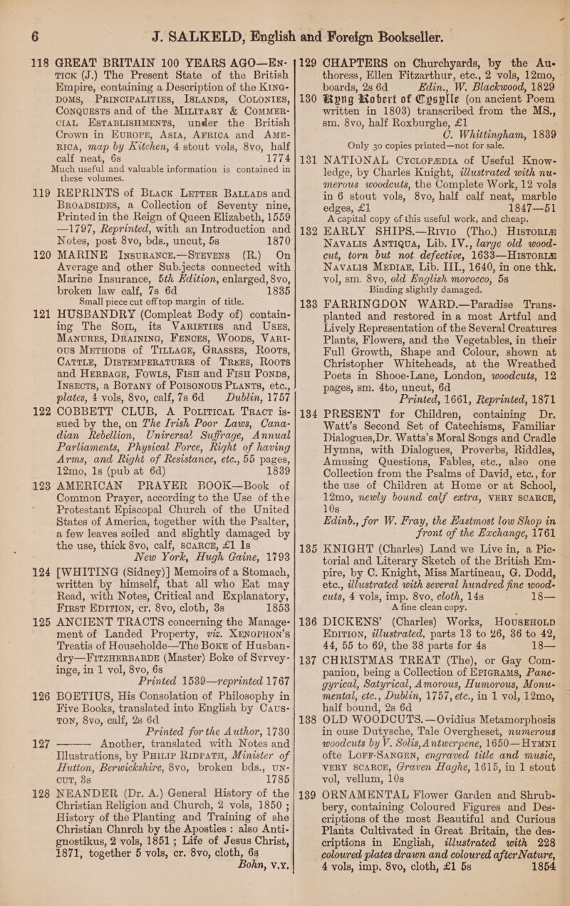 118 119 120 121 122 123 124 125 126 127 128 GREAT BRITAIN 100 YEARS AGO—En- TICK (J.) The Present State of the British Empire, containing a Description of the K1ne@- DOMS, PRINCIPALITIES, ISLANDS, COLONIES, Conqussts and of the Minirary &amp; COMMER- CIAL ESTABLISHMENTS, under the British Crown in EurRops, Asta, AFRICA and AME- Rica, map by Kitchen, 4 stout vols, 8vo, half calf neat, 6s 1774 these volumes. REPRINTS of Buack Letter Bauuaps and BROADSIDES, a Collection of Seventy nine, Printed in the Reign of Queen Elizabeth, 1559 —1797, Reprinted, with an Introduction and Notes, post 8vo, bds., uncut, 5s 1870 MARINE InsuRANCE.—STEVENS (R.) On Average and other Sub.jects connected with Marine Insurance, 5th Hdition, enlarged, 8vo, broken law calf, 7s 6d 1835 Small piece cut offtop margin of title. HUSBANDRY (Compleat Body of) contain- ing The Sor, its VARIETIES and USsEs, Manorzes, DRAINING, FENcES, Woops, VaRt- ous MretuHops of TILLAGE, GRassEs, Roots, CATTLE, DISTEMPERATURES of TReES, Roots and HERBAGE, Fow.s, F1sH and F1isu Ponps, InsEcts, a Botany of Poisonous PLants, etc., plates, 4 vols, 8vo, calf, 7s 6d Dublin, 1757 COBBETT CLUB, A Potiticat TRacT is- sued by the, on Zhe Irish Poor Laws, Cana- dian Rebellion, Unirersal Suffrage, Annual Parliaments, Physical Force, Right of having Arms, and Right of Resistance, etc., 55 pages, 12mo, 1s (pub at 6d) 1839 AMERICAN PRAYER BOOK—Book of Common Prayer, according to the Use of the Protestant Episcopal Church of the United States of America, together with the Psalter, a few leaves soiled and slightly damaged by the use, thick 8vo, calf, scarcz, £1 Is New York, Hugh Gaine, 1798 [WHITING (Sidney) ] Memoirs of a Stomach, written by himself, that all who Eat may Read, with Notes, Critical and Explanatory, First Epition, cr. 8vo, cloth, 3s 1853 ANCIENT TRACTS concerning the Manage- ment of Landed Property, viz. XENOPHON’S Treatis of Householde—The Boxe of Husban- dry—FitzHERBARDE (Master) Boke of Svrvey- inge, in 1 vol, 8vo, 6s Printed 1539—reprinted 1767 BOETIUS, His Consolation of Philosophy in Five Books, translated into English by Cavs- TON, 8vo, calf, 2s 6d Printed for the Author, 1730 Another, translated with Notes and Illustrations, by Paitie Rippatu, Minister of Hutton, Berwickshire, 8vo, broken bds., UNn- cuT, 3s 1785 NEANDER (Dr. A.) General History of the Christian Religion and Church, 2 vols, 1850 ; History of the Planting and Training of she Christian Chnrch by the Aposties : also Anti- gnostikus, 2 vols, 1851; Life of Jesus Christ, 1871, together 5 vols, cr. 8vo, cloth, 68 ~ Bohn, v.y.  aan 129 130 132 133 134 135 136 137 138 139 CHAPTERS on Churchyards, by the Au- thoress, Ellen Fitzarthur, etc., 2 vols, 12mo, boards, 2s 6d Edin., W. Blackwood, 1829 Rong Wobert of Cysplle (on ancient Poem written in 1803) transcribed from the MS., sm. 8vo, half Roxburghe, £1 C. Whittingham, 1839 Only 30 copies printed—not for sale. NATIONAL Cyctopapia of Useful Know- ledge, by Charles Knight, dlustrated with nu- merous woodcuts, the Complete Work, 12 vols in 6 stout vols, 8vo, half calf neat, marble edges, £1 1847—51 A capital copy of this useful work, and cheap. EARLY SHIPS.—Rivio (Tho.) Historia Navauis Antigua, Lib. IV., large old wood- cut, torn but not defective, 1633—HisTor1m Navatis Mepz1agz, Lib. IIT., 1640, in one thk, vol, sm. 8vo, old English morocco, 5s Binding slightly damaged. FARRINGDON WARD.—Paradise Trans- planted and restored ina most Artful and Lively Representation of the Several Creatures Plants, Flowers, and the Vegetables, in their Full Growth, Shape and Colour, shown at Christopher Whiteheads, at the Wreathed Poets in Shooe-Lane, London, woodcuts, 12 pages, sm. 4to, uncut, 6d Printed, 1661, Reprinted, 1871 PRESENT for Children, containing Dr. Watt’s Second Set of Catechisms, Familiar Dialogues,Dr. Watts’s Moral Songs and Cradle Hymns, with Dialogues, Proverbs, Riddles, Amusing Questions, Fables, etc., also one Collection from the Psalms of David, etc., for the use of Children at Home or at School, 12mo, newly bound calf extra, VERY SCARCE, 10s . Edinb., for W. Fray, the Hastmost low Shop in front of the Exchange, 1761 KNIGHT (Charles) Land we Live in, a Pic- torial and Literary Sketch of the British Em- pire, by C. Knight, Miss Martineau, G. Dodd, etc., wlustrated with several hundred fine wood- cuts, 4 vols, imp. 8vo, cloth, 14s 18— A fine clean copy. : DICKENS’ (Charles) Works, HovusEHoLD Epition, idlustrated, parts 13 to 26, 36 to 42, 44, 55 to 69, the 38 parts for 4s 18— CHRISTMAS TREAT (The), or Gay Com- panion, being a Collection of Epigrams, Pane- gyrical, Satyrical, Amorous, Humorous, Monu- mental, etc., Dublin, 1757, etc., in 1 vol, 12mo, half bound, 2s 6d OLD WOODCUTS. — Ovidius Metamorphosis in ouse Dutysche, Tale Overgheset, numerous woodcuts by V. Solis, A ntwerpene, 1650— HYMNt ofte LoFF-SANGEN, engraved title and music, VERY SOAROE, Graven Haghe, 1615, in 1 stout vol, vellum, 10s ORNAMENTAL Flower Garden and Shrub- bery, containing Coloured Figures and Des- criptions of the most Beautiful and Curious Plants Cultivated in Great Britain, the des- criptions in English, dlustrated with 228 coloured plates drawn and coloured after Nature, 4 vols, imp. 8vo, cloth, £1 5s 854